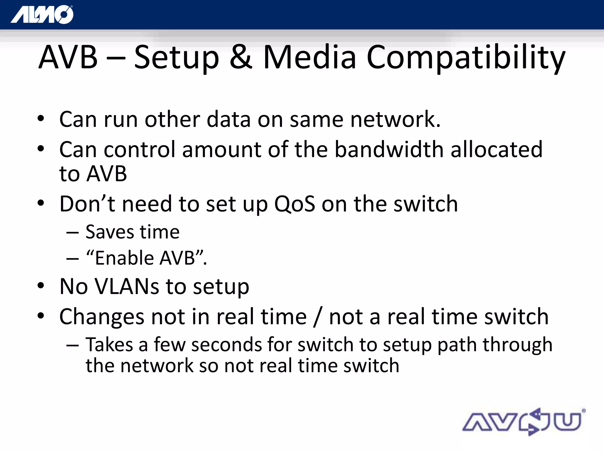 AVB – Setup & Media Compatibility
• Can run other data on same network.
• Can control amount of the bandwidth allocated
to AVB
• Don’t need to set up QoS on the switch
– Saves time
– “Enable AVB”.
• No VLANs to setup
• Changes not in real time / not a real time switch
– Takes a few seconds for switch to setup path through
the network so not real time switch
 
