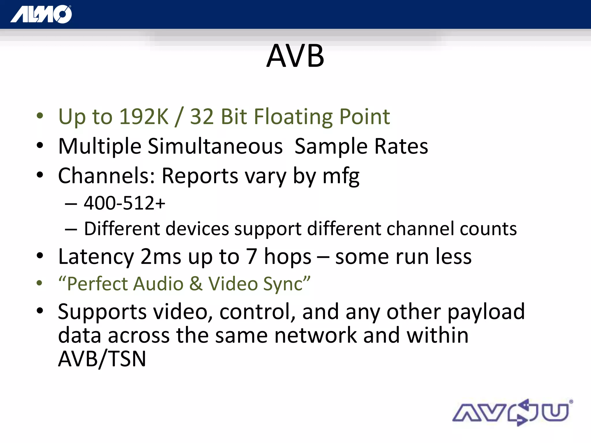 AVB
• Up to 192K / 32 Bit Floating Point
• Multiple Simultaneous Sample Rates
• Channels: Reports vary by mfg
– 400-512+
– Different devices support different channel counts
• Latency 2ms up to 7 hops – some run less
• “Perfect Audio & Video Sync”
• Supports video, control, and any other payload
data across the same network and within
AVB/TSN
 