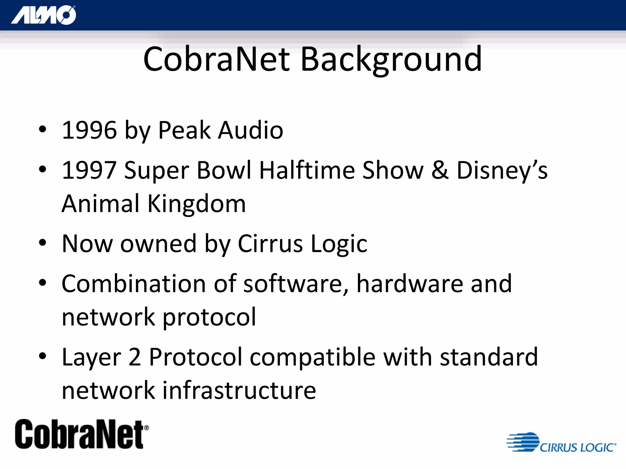 CobraNet Background
• 1996 by Peak Audio
• 1997 Super Bowl Halftime Show & Disney’s
Animal Kingdom
• Now owned by Cirrus Logic
• Combination of software, hardware and
network protocol
• Layer 2 Protocol compatible with standard
network infrastructure
 