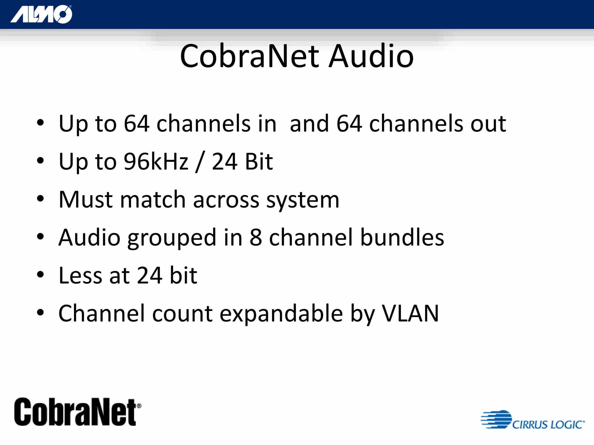 CobraNet Audio
• Up to 64 channels in and 64 channels out
• Up to 96kHz / 24 Bit
• Must match across system
• Audio grouped in 8 channel bundles
• Less at 24 bit
• Channel count expandable by VLAN
 