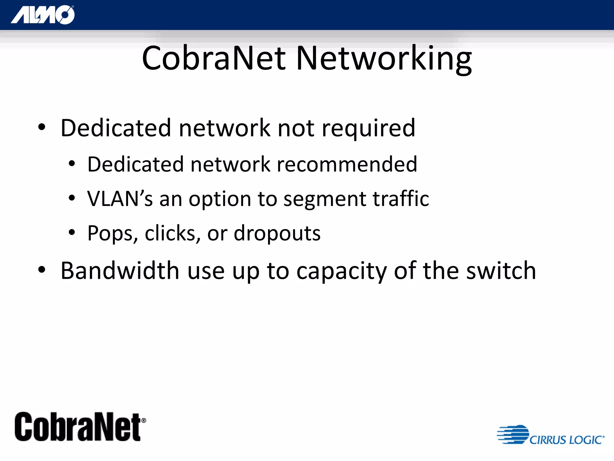 CobraNet Networking
• Dedicated network not required
• Dedicated network recommended
• VLAN’s an option to segment traffic
• Pops, clicks, or dropouts
• Bandwidth use up to capacity of the switch
 