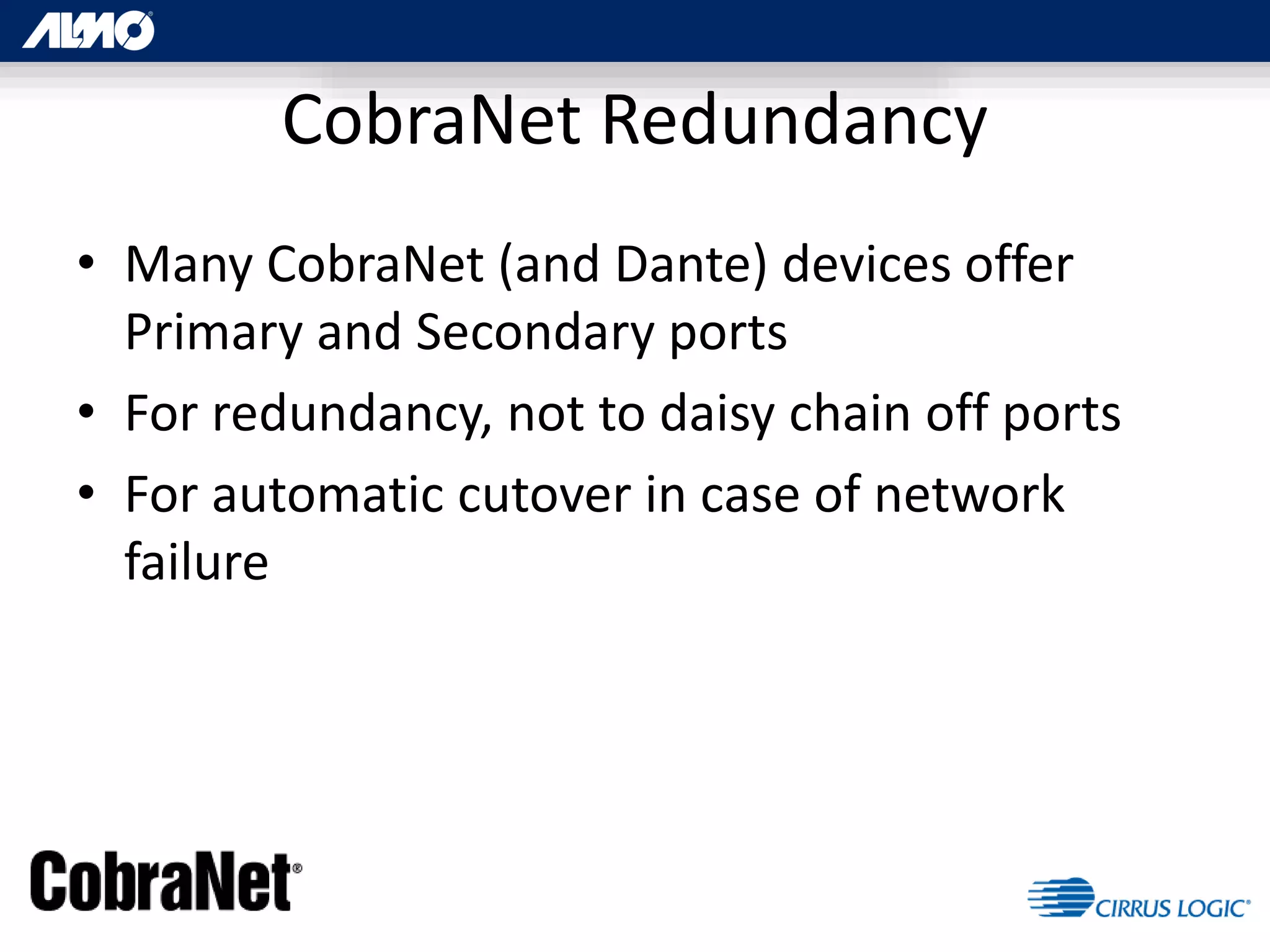 • Many CobraNet (and Dante) devices offer
Primary and Secondary ports
• For redundancy, not to daisy chain off ports
• For automatic cutover in case of network
failure
CobraNet Redundancy
 