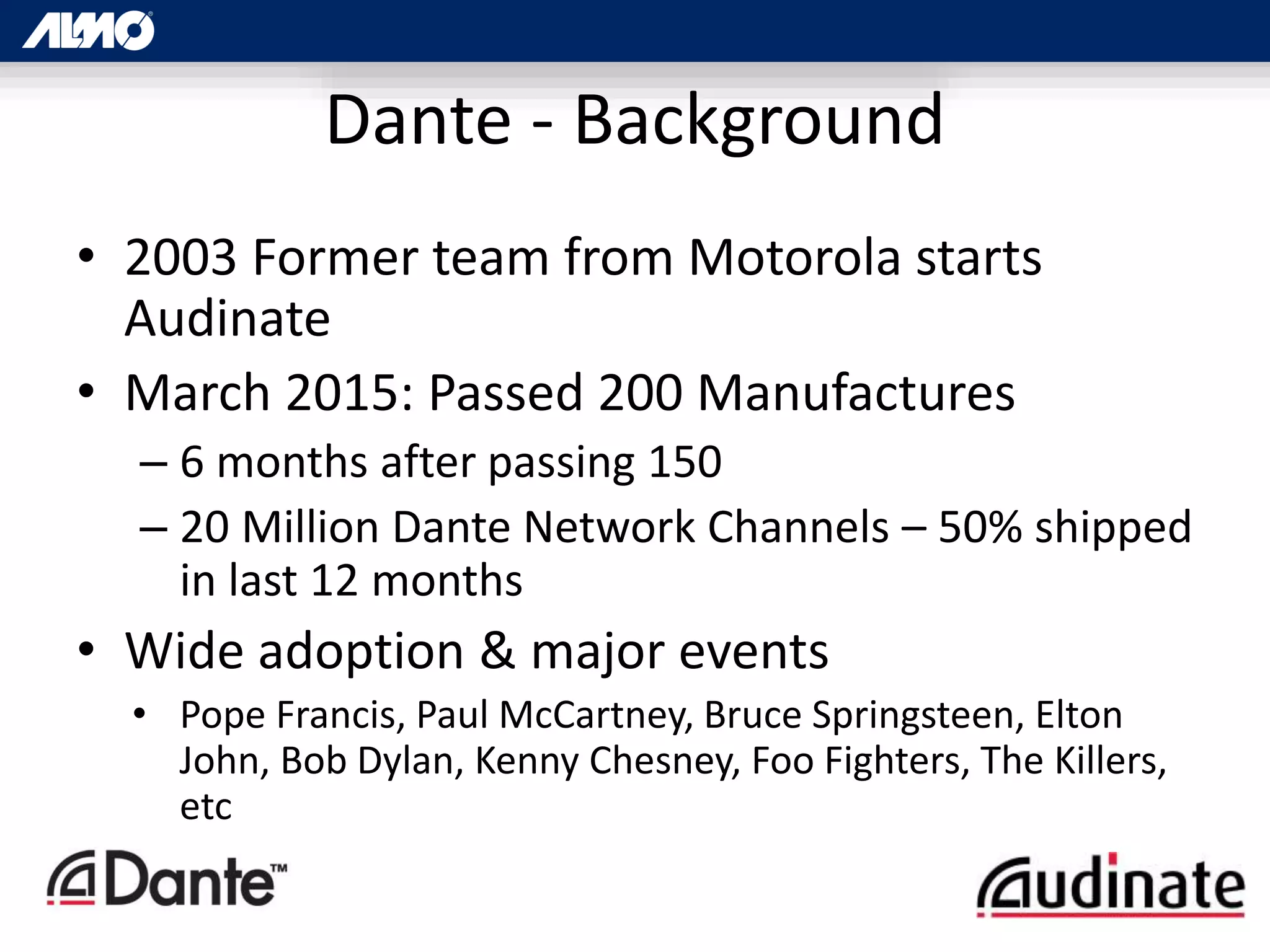 Dante - Background
• 2003 Former team from Motorola starts
Audinate
• March 2015: Passed 200 Manufactures
– 6 months after passing 150
– 20 Million Dante Network Channels – 50% shipped
in last 12 months
• Wide adoption & major events
• Pope Francis, Paul McCartney, Bruce Springsteen, Elton
John, Bob Dylan, Kenny Chesney, Foo Fighters, The Killers,
etc
 