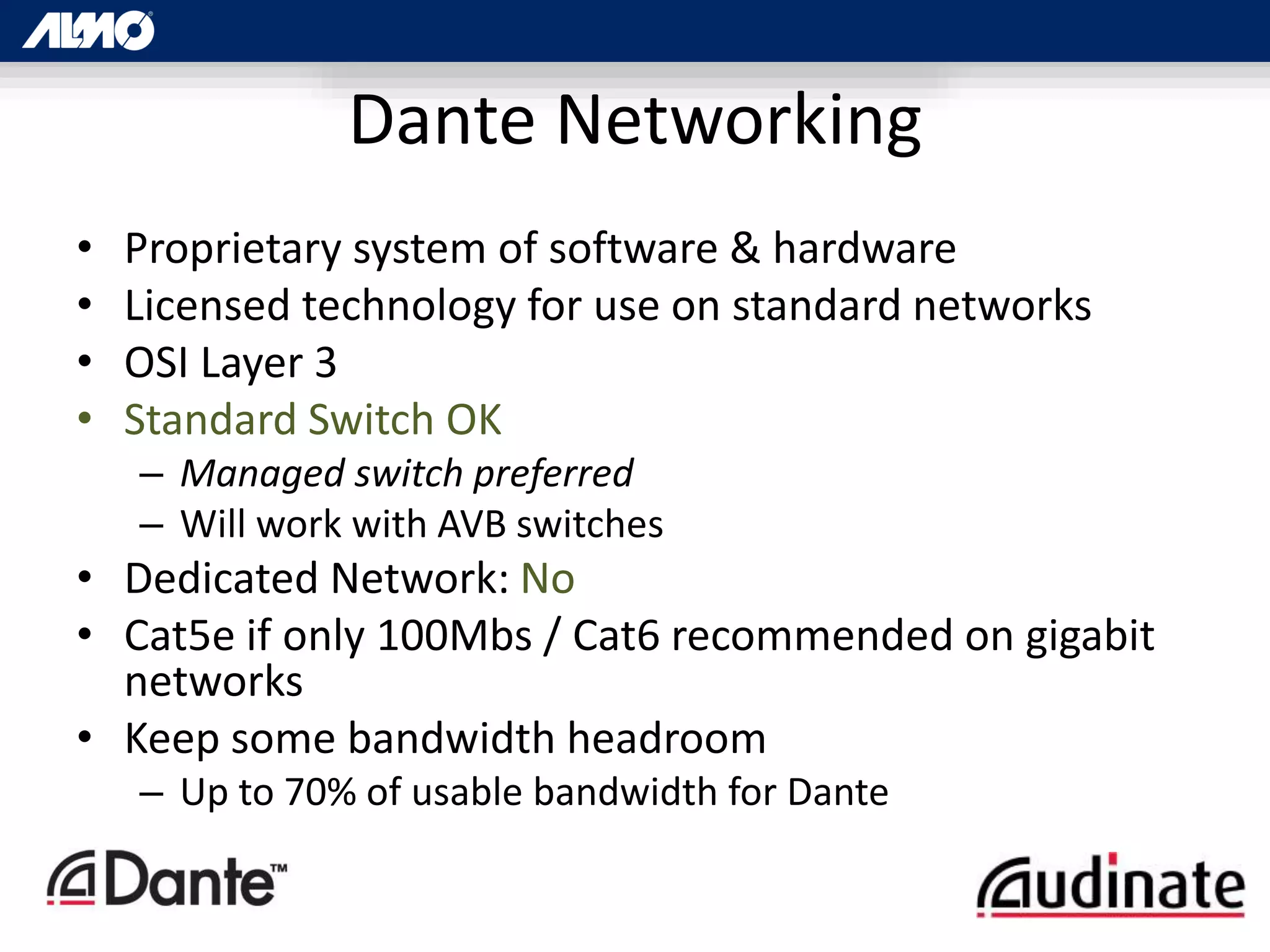 Dante Networking
• Proprietary system of software & hardware
• Licensed technology for use on standard networks
• OSI Layer 3
• Standard Switch OK
– Managed switch preferred
– Will work with AVB switches
• Dedicated Network: No
• Cat5e if only 100Mbs / Cat6 recommended on gigabit
networks
• Keep some bandwidth headroom
– Up to 70% of usable bandwidth for Dante
 