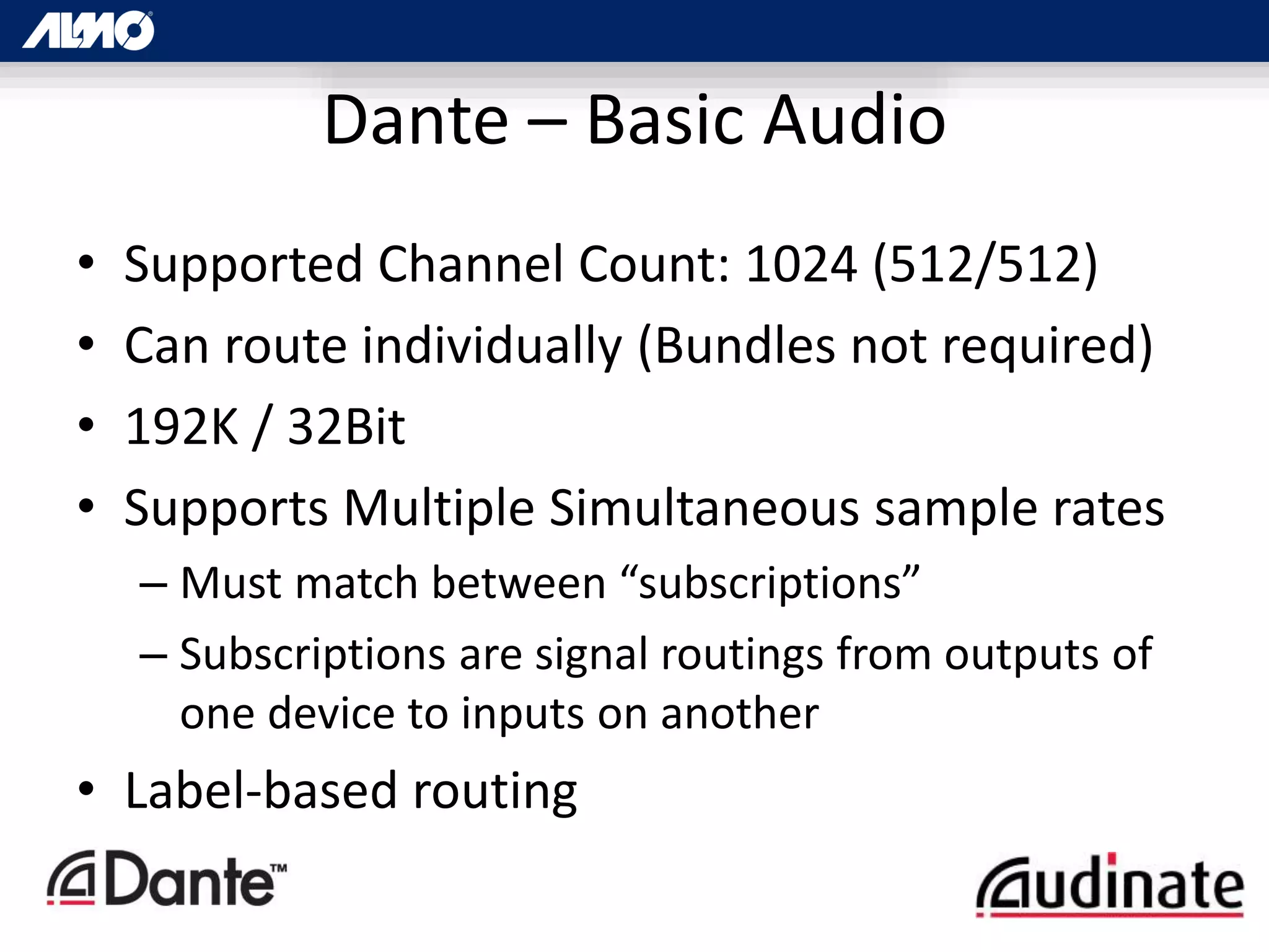 Dante – Basic Audio
• Supported Channel Count: 1024 (512/512)
• Can route individually (Bundles not required)
• 192K / 32Bit
• Supports Multiple Simultaneous sample rates
– Must match between “subscriptions”
– Subscriptions are signal routings from outputs of
one device to inputs on another
• Label-based routing
 