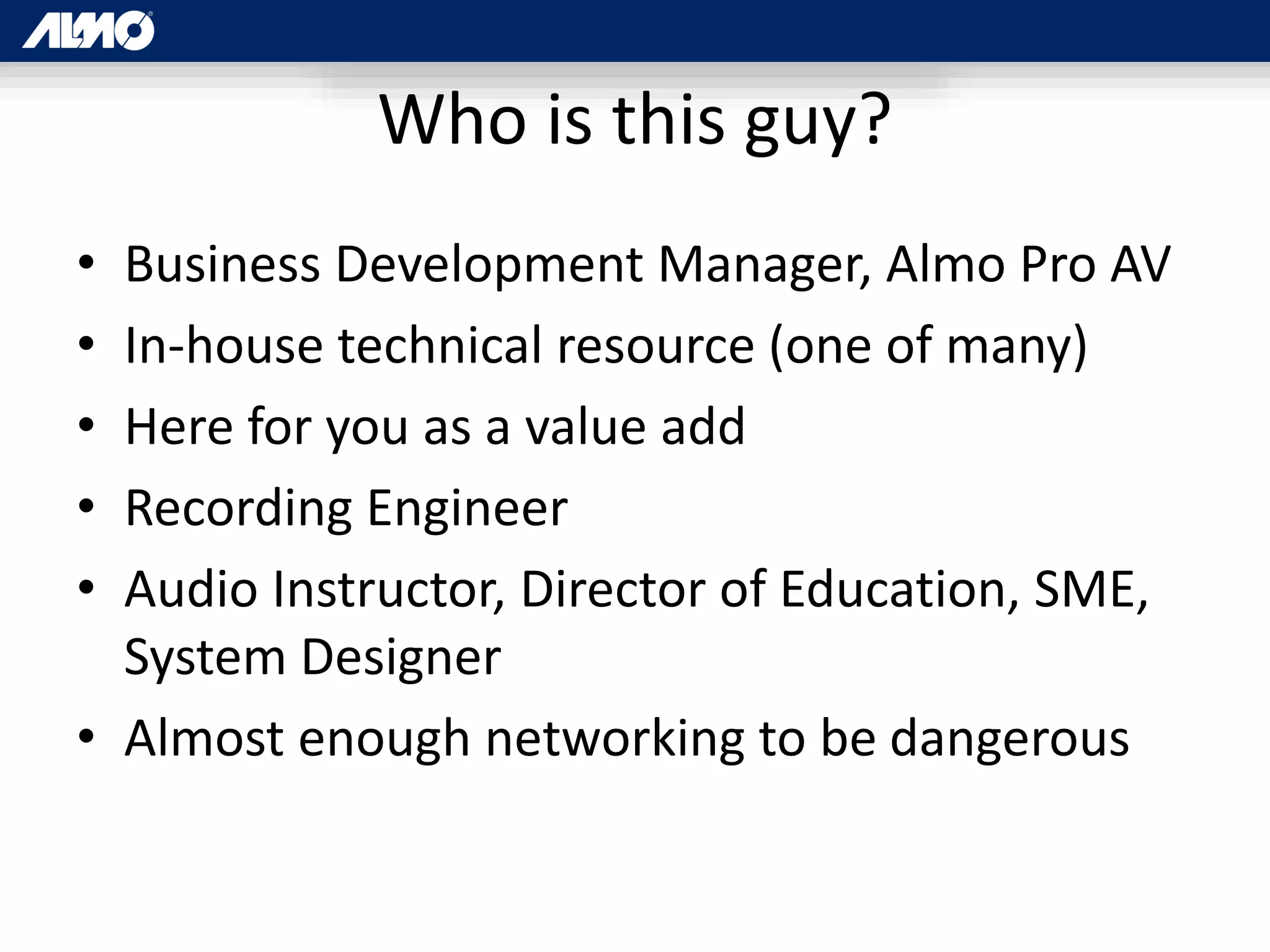 Who is this guy?
• Business Development Manager, Almo Pro AV
• In-house technical resource (one of many)
• Here for you as a value add
• Recording Engineer
• Audio Instructor, Director of Education, SME,
System Designer
• Almost enough networking to be dangerous
 