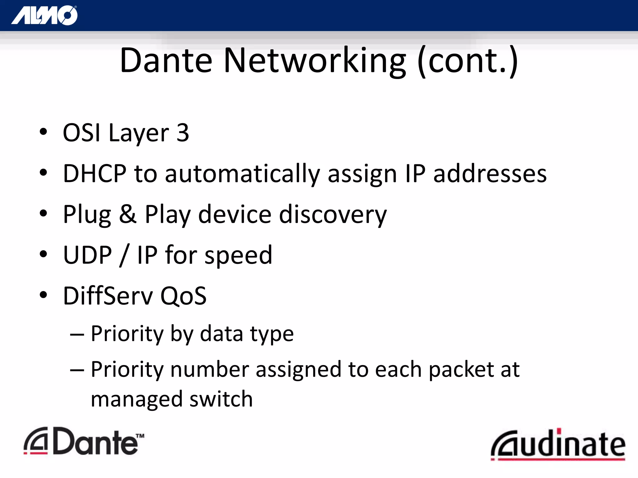 Dante Networking (cont.)
• OSI Layer 3
• DHCP to automatically assign IP addresses
• Plug & Play device discovery
• UDP / IP for speed
• DiffServ QoS
– Priority by data type
– Priority number assigned to each packet at
managed switch
 