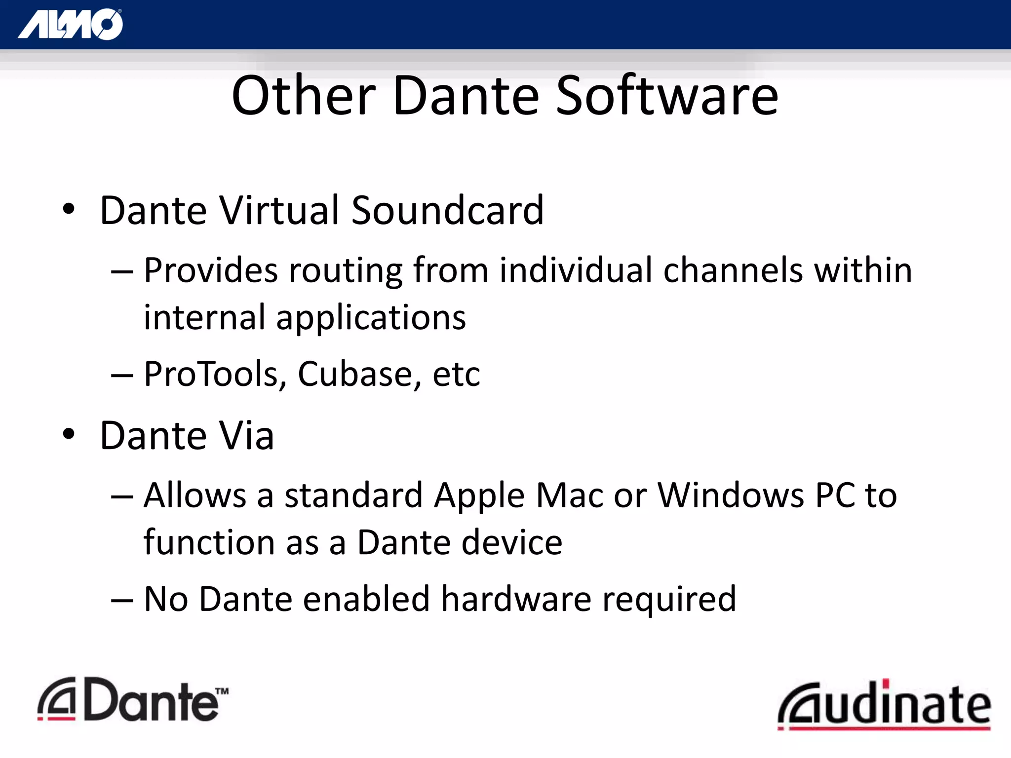 • Dante Virtual Soundcard
– Provides routing from individual channels within
internal applications
– ProTools, Cubase, etc
• Dante Via
– Allows a standard Apple Mac or Windows PC to
function as a Dante device
– No Dante enabled hardware required
Other Dante Software
 
