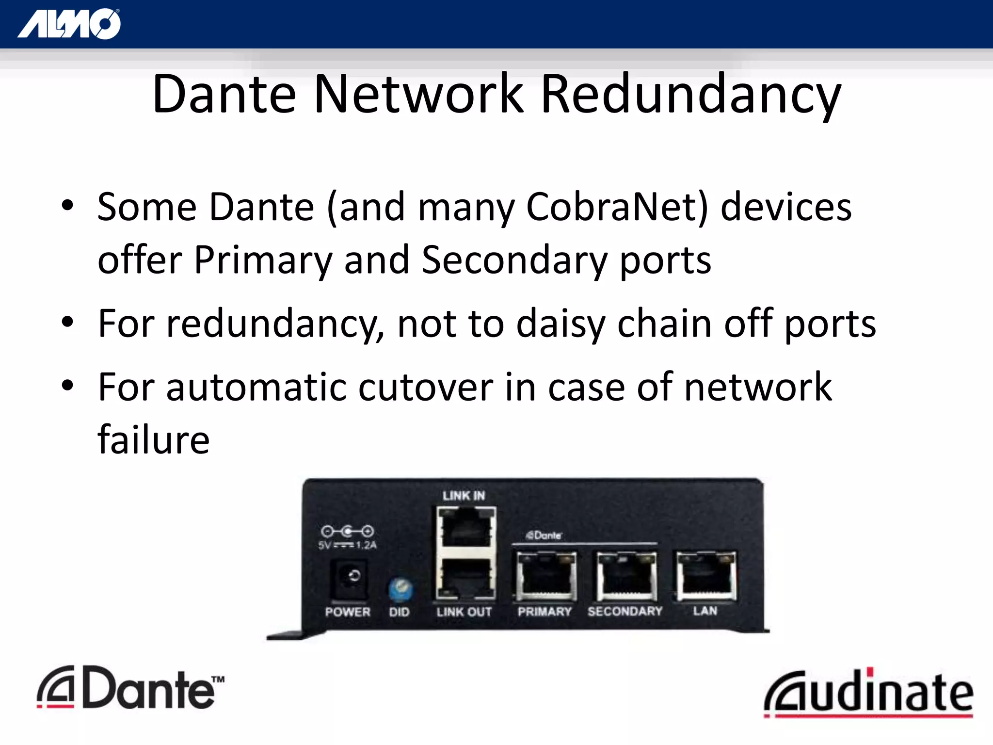 • Some Dante (and many CobraNet) devices
offer Primary and Secondary ports
• For redundancy, not to daisy chain off ports
• For automatic cutover in case of network
failure
Dante Network Redundancy
 