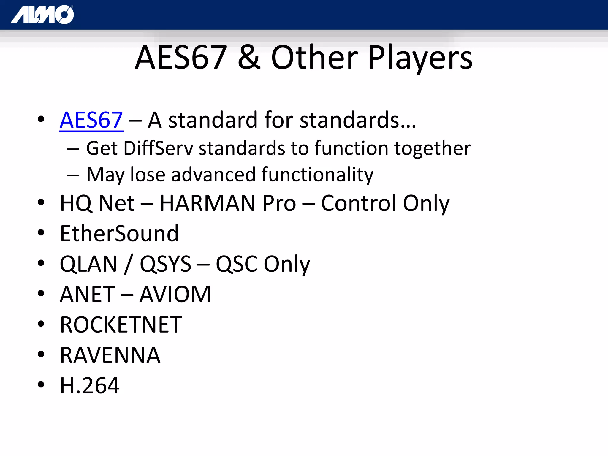 AES67 & Other Players
• AES67 – A standard for standards…
– Get DiffServ standards to function together
– May lose advanced functionality
• HQ Net – HARMAN Pro – Control Only
• EtherSound
• QLAN / QSYS – QSC Only
• ANET – AVIOM
• ROCKETNET
• RAVENNA
• H.264
 