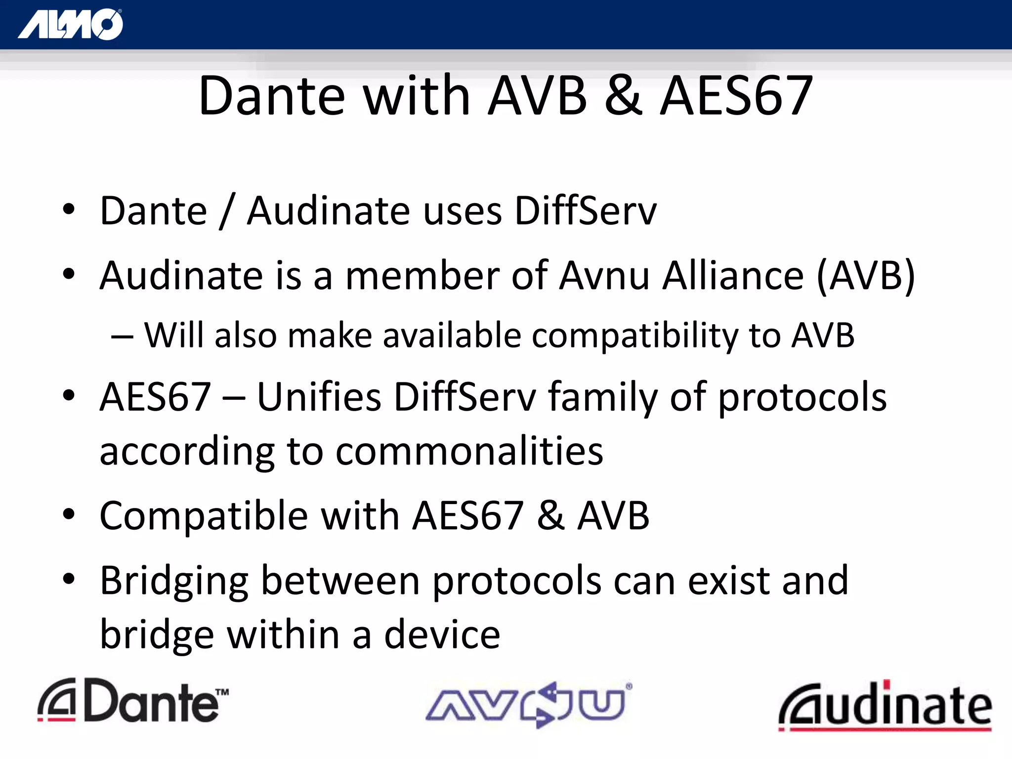 Dante with AVB & AES67
• Dante / Audinate uses DiffServ
• Audinate is a member of Avnu Alliance (AVB)
– Will also make available compatibility to AVB
• AES67 – Unifies DiffServ family of protocols
according to commonalities
• Compatible with AES67 & AVB
• Bridging between protocols can exist and
bridge within a device
 