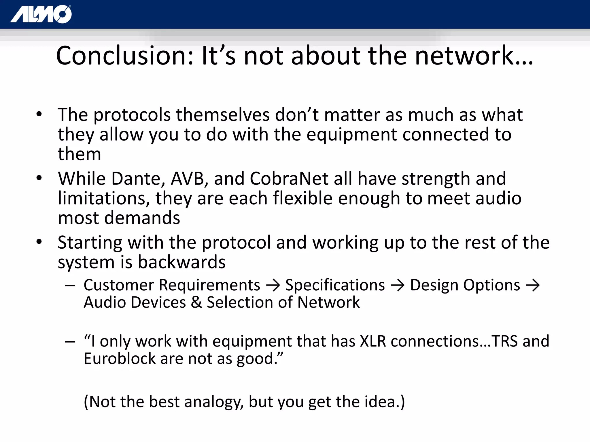 Conclusion: It’s not about the network…
• The protocols themselves don’t matter as much as what
they allow you to do with the equipment connected to
them
• While Dante, AVB, and CobraNet all have strength and
limitations, they are each flexible enough to meet audio
most demands
• Starting with the protocol and working up to the rest of the
system is backwards
– Customer Requirements → Specifications → Design Options →
Audio Devices & Selection of Network
– “I only work with equipment that has XLR connections…TRS and
Euroblock are not as good.”
(Not the best analogy, but you get the idea.)
 