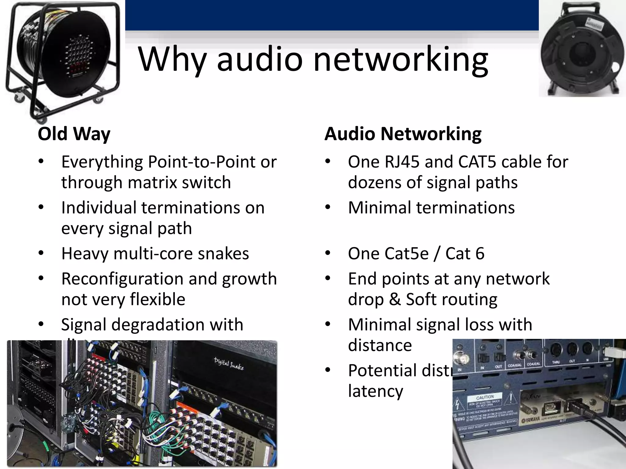 Why audio networking
Old Way
• Everything Point-to-Point or
through matrix switch
• Individual terminations on
every signal path
• Heavy multi-core snakes
• Reconfiguration and growth
not very flexible
• Signal degradation with
distance
• Minimal distribution-related
latency
Audio Networking
• One RJ45 and CAT5 cable for
dozens of signal paths
• Minimal terminations
• One Cat5e / Cat 6
• End points at any network
drop & Soft routing
• Minimal signal loss with
distance
• Potential distribution related
latency
 