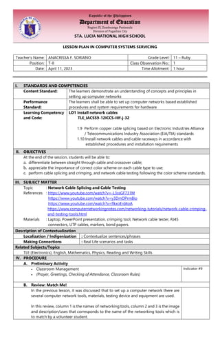 Republic of the Philippines
Department of Education
Region IX, Zamboanga Peninsula
Division of Pagadian City
STA. LUCIA NATIONAL HIGH SCHOOL
LESSON PLAN IN COMPUTER SYSTEMS SERVICING
Teacher’s Name: ANACRISSA F. SORIANO Grade Level: 11 – Ruby
Position: T-II Class Observation No.: 1
Date: April 11, 2023 Time Allotment: 1 hour
I. STANDARDS AND COMPETENCIES
Content Standard: The learners demonstrate an understanding of concepts and principles in
setting up computer networks
Performance
Standard:
The learners shall be able to set up computer networks based established
procedures and system requirements for hardware
Learning Competency
and Code:
LO1 Install network cables
TLE_IACSS9-12ICCS-IIIf-j-32
1.9 Perform copper cable splicing based on Electronic Industries Alliance
/ Telecommunications Industry Association (EIA/TIA) standards
1.10 Install network cables and cable raceways in accordance with
established procedures and installation requirements
II. OBJECTIVES
At the end of the session, students will be able to:
a. differentiate between straight through cable and crossover cable;
b. appreciate the importance of correct color scheme on each cable type to use;
c. perform cable splicing and crimping, and network cable testing following the color scheme standards.
III. SUBJECT MATTER
Topic : Network Cable Splicing and Cable Testing
References : https://www.youtube.com/watch?v=-L3ssGF731M
https://www.youtube.com/watch?v=y3DmOPrmBio
https://www.youtube.com/watch?v=flkxoErd4oA
https://www.computernetworkingnotes.com/networking-tutorials/network-cable-crimping-
and-testing-tools.html
Materials : Laptop, PowerPoint presentation, crimping tool, Network cable tester, RJ45
connectors, UTP cables, markers, bond papers.
Description of Contextualization
Localization / Indigenization : Contextualize sentences/phrases
Making Connections : Real Life scenarios and tasks
Related Subjects/Topics
TLE (Electronics), English, Mathematics, Physics, Reading and Writing Skills
IV. PROCEDURE
A. Preliminary Activity
• Classroom Management
• (Prayer, Greetings, Checking of Attendance, Classroom Rules)
Indicator #9
B. Review: Match Me!
In the previous lesson, it was discussed that to set up a computer network there are
several computer network tools, materials, testing device and equipment are used.
In this review, column 1 is the names of networking tools, column 2 and 3 is the image
and description/uses that corresponds to the name of the networking tools which is
to match by a volunteer student.
 