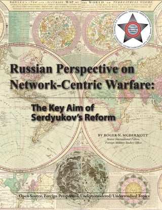Russian Perspective on
Network-Centric Warfare:
       The Key Aim of
       Serdyukov’s Reform
                                          By Roger n. mcdermott
                                               Senior International Fellow,
                                              Foreign Military Studies Office




 Open Source, Foreign Perspective, Underconsidered/Understudied Topics
 