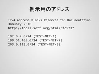 例示用のアドレス
IPv4 Address Blocks Reserved for Documentation
January 2010
http://tools.ietf.org/html/rfc5737
192.0.2.0/24 (TEST-NET-1)
198.51.100.0/24 (TEST-NET-2)
203.0.113.0/24 (TEST-NET-3)
 