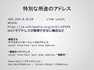 特別な用途のアドレス
169.254.0.0/16 Link Local
APIPA
http://ja.wikipedia.org/wiki/APIPA
DHCPでアドレスが取得できない場合など
確認方法
すべてのインターフェースのアドレス
netsh interface ipv4 show address
"接続名"のアドレス
netsh interface ipv4 show address "接続名"
PowerShell(コマンドレット)
Get-NetIPAddress | Select-Object IPAddress
 