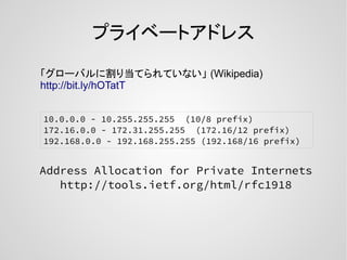 プライベートアドレス
Address Allocation for Private Internets
http://tools.ietf.org/html/rfc1918
10.0.0.0 - 10.255.255.255 (10/8 prefix)
172.16.0.0 - 172.31.255.255 (172.16/12 prefix)
192.168.0.0 - 192.168.255.255 (192.168/16 prefix)
「グローバルに割り当てられていない」 (Wikipedia)
http://bit.ly/hOTatT
 