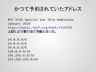 かつて予約されていたアドレス
RFC 5735 Special Use IPv4 Addresses
January 2010
http://tools.ietf.org/html/rfc5735
上記により割り当て可能となった。
14.0.0.0/8
24.0.0.0/8
39.0.0.0/8
128.0.0.0/16
191.255.0.0/16
223.255.255.0/24
 