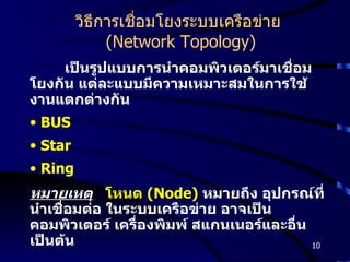 วิธีการเชื่อมโยงระบบเครือข่าย  (Network Topology) เป็นรูปแบบการนำคอมพิวเตอร์มาเชื่อมโยงกัน แต่ละแบบมีความเหมาะสมในการใช้งานแตกต่างกัน BUS Star Ring หมายเหตุ   โหนด  (Node)   หมายถึง อุปกรณ์ที่นำเชื่อมต่อ ในระบบเครือข่าย อาจเป็น คอมพิวเตอร์ เครื่องพิมพ์ สแกนเนอร์และอื่น เป็นต้น 