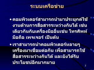 ระบบเครือข่าย คอมพิวเตอร์สามารถนำมาประยุกต์ใช้งานด้านการสื่อสารระหว่างกันได้ เช่นเดียวกันกับเครื่องมืออื่นเช่น โทรศัพท์ มือถือ เพจเจอร์ เป็นต้น เราสามารถนำคอมพิวเตอร์หลายๆ เครื่องมาเชื่อมต่อกัน เพื่อสามารถใช้สื่อสารระหว่างกันได้ และยังได้รับประโยชน์อีกมากมาย 