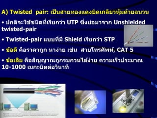 A) Twisted  pair:  เป็นสายทองแดงบิดเกลียวหุ้มด้วยฉนวน ปกติจะใช้ชนิดที่เรียกว่า  UTP   ซึ่งย่อมาจาก  Unshielded twisted-pair Twisted-pair  แบบที่มี  Shield   เรียกว่า  STP ข้อดี  คือราคาถูก หาง่าย เช่น  สายโทรศัพท์ ,  CAT 5 ข้อเสีย  คือสัญญาณถูกรบกวนได้ง่าย ความเร็วประมาณ  10-1000  เมกะบิตต่อวินาที  