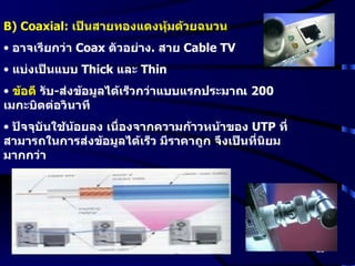 B) Coaxial:  เป็นสายทองแดงหุ้มด้วยฉนวน   อาจเรียกว่า  Coax  ตัวอย่าง .  สาย  Cable TV แบ่งเป็นแบบ  Thick  และ  Thin ข้อดี  รับ - ส่งข้อมูลได้เร็วกว่าแบบแรกประมาณ  200  เมกะบิตต่อวินาที ปัจจุบันใช้น้อยลง เนื่องจากความก้าวหน้าของ  UTP  ที่สามารถในการส่งข้อมูลได้เร็ว มีราคาถูก จึงเป็นที่นิยมมากกว่า 