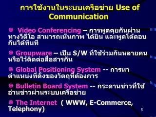 การใช้งานในระบบเครือข่าย  Use of Communication Video Conferencing  –  การพูดคุยกันผ่านทางวีดีโอ สามารถเห็นภาพ ได้ยิน และพูดโต้ตอบกันได้ทันที Groupware  –  เป็น  S/W   ที่ใช้ร่วมกันหลายคน หรือไว้ติดต่อสื่อสารกัน Global Positioning System  --  การหาตำแหน่งที่ตั้งของวัตถุที่ต้องการ Bulletin Board System  --  กระดานข่าวที่ใช้อ่านข่าวผ่านระบบเครือข่าย The Internet   ( WWW, E-Commerce, Telephony) 