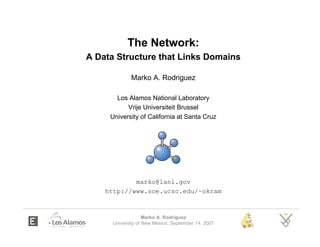 The Network:
A Data Structure that Links Domains

             Marko A. Rodriguez

       Los Alamos National Laboratory
           Vrije Universiteit Brussel
     University of California at Santa Cruz




            marko@lanl.gov
    http://www.soe.ucsc.edu/~okram


                    Marko A. Rodriguez
      University of New Mexico, September 14, 2007
 