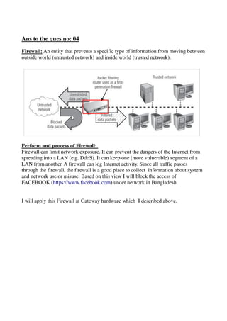 Ans to the ques no: 04
Firewall: An entity that prevents a specific type of information from moving between
outside world (untrusted network) and inside world (trusted network).
Perform and process of Firewall:
Firewall can limit network exposure. It can prevent the dangers of the Internet from
spreading into a LAN (e.g. DdoS). It can keep one (more vulnerable) segment of a
LAN from another. A firewall can log Internet activity. Since all traffic passes
through the firewall, the firewall is a good place to collect information about system
and network use or misuse. Based on this view I will block the access of
FACEBOOK (https://www.facebook.com) under network in Bangladesh.
I will apply this Firewall at Gateway hardware which I described above.
 