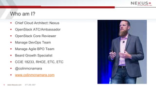 Who am I? 
 Chief Cloud Architect::Nexus 
 OpenStack ATC/Ambassador 
 OpenStack Core Reviewer 
 Manage DevOps Team 
 Manage Agile BPO Team 
 Beard Growth Specialist 
 CCIE 18233, RHCE, ETC, ETC 
 @colinmcnamara 
 www.colinmcnamara.com 
www.Nexusis.com 4 877.286.3987 
 