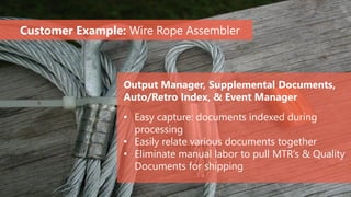 Output Manager, Supplemental Documents,
Auto/Retro Index, & Event Manager
• Easy capture: documents indexed during
processing
• Easily relate various documents together
• Eliminate manual labor to pull MTR’s & Quality
Documents for shipping
Customer Example: Wire Rope Assembler
 