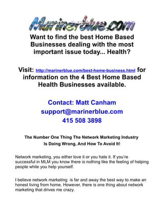 Want to find the best Home Based
       Businesses dealing with the most
        important issue today... Health?

 Visit: http://marinerblue.com/best-home-business.html for
  information on the 4 Best Home Based
         Health Businesses available.

               Contact: Matt Canham
             support@marinerblue.com
                   415 508 3898

    The Number One Thing The Network Marketing Industry
               Is Doing Wrong, And How To Avoid It!


Network marketing, you either love it or you hate it. If you’re
successful in MLM you know there is nothing like the feeling of helping
people while you help yourself.


I believe network marketing is far and away the best way to make an
honest living from home. However, there is one thing about network
marketing that drives me crazy.
 