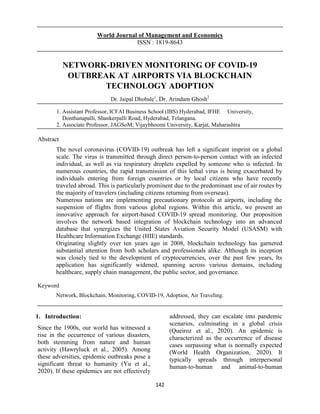 142
World Journal of Management and Economics
ISSN : 1819-8643
NETWORK-DRIVEN MONITORING OF COVID-19
OUTBREAK AT AIRPORTS VIA BLOCKCHAIN
TECHNOLOGY ADOPTION
Dr. Jaipal Dhobale1
, Dr. Arindam Ghosh2
1. Assistant Professor, ICFAI Business School (IBS) Hyderabad, IFHE University,
Donthanapalli, Shankerpalli Road, Hyderabad, Telangana.
2. Associate Professor, JAGSoM, Vijaybhoomi University, Karjat, Maharashtra
Abstract
The novel coronavirus (COVID-19) outbreak has left a significant imprint on a global
scale. The virus is transmitted through direct person-to-person contact with an infected
individual, as well as via respiratory droplets expelled by someone who is infected. In
numerous countries, the rapid transmission of this lethal virus is being exacerbated by
individuals entering from foreign countries or by local citizens who have recently
traveled abroad. This is particularly prominent due to the predominant use of air routes by
the majority of travelers (including citizens returning from overseas).
Numerous nations are implementing precautionary protocols at airports, including the
suspension of flights from various global regions. Within this article, we present an
innovative approach for airport-based COVID-19 spread monitoring. Our proposition
involves the network based integration of blockchain technology into an advanced
database that synergizes the United States Aviation Security Model (USASM) with
Healthcare Information Exchange (HIE) standards.
Originating slightly over ten years ago in 2008, blockchain technology has garnered
substantial attention from both scholars and professionals alike. Although its inception
was closely tied to the development of cryptocurrencies, over the past few years, Its
application has significantly widened, spanning across various domains, including
healthcare, supply chain management, the public sector, and governance.
Keyword
Network, Blockchain, Monitoring, COVID-19, Adoption, Air Traveling.
1. Introduction:
Since the 1900s, our world has witnessed a
rise in the occurrence of various disasters,
both stemming from nature and human
activity (Hawryluck et al., 2005). Among
these adversities, epidemic outbreaks pose a
significant threat to humanity (Yu et al.,
2020). If these epidemics are not effectively
addressed, they can escalate into pandemic
scenarios, culminating in a global crisis
(Queiroz et al., 2020). An epidemic is
characterized as the occurrence of disease
cases surpassing what is normally expected
(World Health Organization, 2020). It
typically spreads through interpersonal
human-to-human and animal-to-human
 
