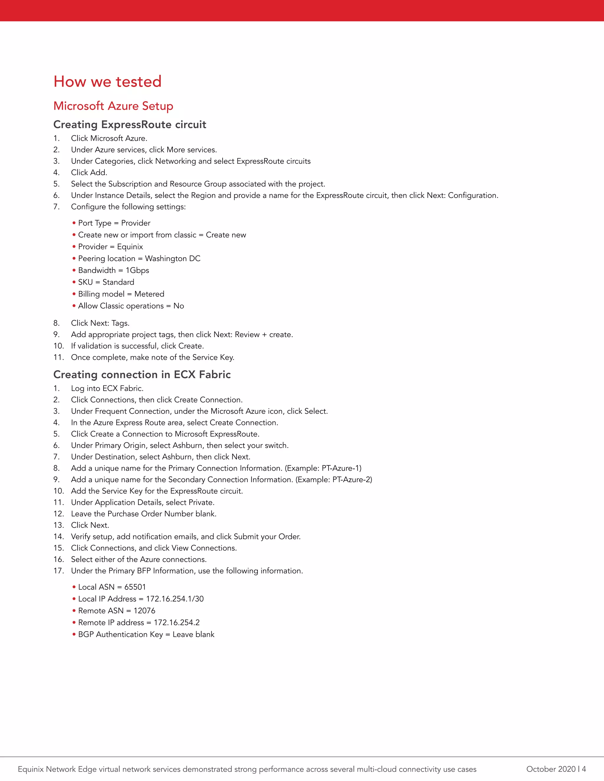 How we tested
Microsoft Azure Setup
Creating ExpressRoute circuit
1.	 Click Microsoft Azure.
2.	 Under Azure services, click More services.
3.	 Under Categories, click Networking and select ExpressRoute circuits
4.	 Click Add.
5.	 Select the Subscription and Resource Group associated with the project.
6.	 Under Instance Details, select the Region and provide a name for the ExpressRoute circuit, then click Next: Configuration.
7.	 Configure the following settings:
• Port Type = Provider
• Create new or import from classic = Create new
• Provider = Equinix
• Peering location = Washington DC
• Bandwidth = 1Gbps
• SKU = Standard
• Billing model = Metered
• Allow Classic operations = No
8.	 Click Next: Tags.
9.	 Add appropriate project tags, then click Next: Review + create.
10.	 If validation is successful, click Create.
11.	 Once complete, make note of the Service Key.
Creating connection in ECX Fabric
1.	 Log into ECX Fabric.
2.	 Click Connections, then click Create Connection.
3.	 Under Frequent Connection, under the Microsoft Azure icon, click Select.
4.	 In the Azure Express Route area, select Create Connection.
5.	 Click Create a Connection to Microsoft ExpressRoute.
6.	 Under Primary Origin, select Ashburn, then select your switch.
7.	 Under Destination, select Ashburn, then click Next.
8.	 Add a unique name for the Primary Connection Information. (Example: PT-Azure-1)
9.	 Add a unique name for the Secondary Connection Information. (Example: PT-Azure-2)
10.	 Add the Service Key for the ExpressRoute circuit.
11.	 Under Application Details, select Private.
12.	 Leave the Purchase Order Number blank.
13.	 Click Next.
14.	 Verify setup, add notification emails, and click Submit your Order.
15.	 Click Connections, and click View Connections.
16.	 Select either of the Azure connections.
17.	 Under the Primary BFP Information, use the following information.
• Local ASN = 65501
• Local IP Address = 172.16.254.1/30
• Remote ASN = 12076
• Remote IP address = 172.16.254.2
• BGP Authentication Key = Leave blank
October 2020 | 4Equinix Network Edge virtual network services demonstrated strong performance across several multi-cloud connectivity use cases
 