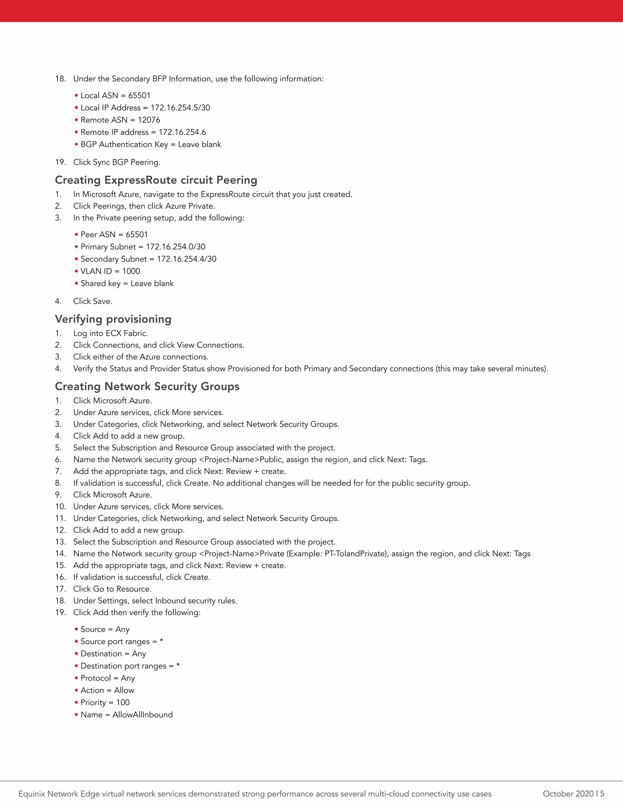 18.	 Under the Secondary BFP Information, use the following information:
• Local ASN = 65501
• Local IP Address = 172.16.254.5/30
• Remote ASN = 12076
• Remote IP address = 172.16.254.6
• BGP Authentication Key = Leave blank
19.	 Click Sync BGP Peering.
Creating ExpressRoute circuit Peering
1.	 In Microsoft Azure, navigate to the ExpressRoute circuit that you just created.
2.	 Click Peerings, then click Azure Private.
3.	 In the Private peering setup, add the following:
• Peer ASN = 65501
• Primary Subnet = 172.16.254.0/30
• Secondary Subnet = 172.16.254.4/30
• VLAN ID = 1000
• Shared key = Leave blank
4.	 Click Save.
Verifying provisioning
1.	 Log into ECX Fabric.
2.	 Click Connections, and click View Connections.
3.	 Click either of the Azure connections.
4.	 Verify the Status and Provider Status show Provisioned for both Primary and Secondary connections (this may take several minutes).
Creating Network Security Groups
1.	 Click Microsoft Azure.
2.	 Under Azure services, click More services.
3.	 Under Categories, click Networking, and select Network Security Groups.
4.	 Click Add to add a new group.
5.	 Select the Subscription and Resource Group associated with the project.
6.	 Name the Network security group <Project-Name>Public, assign the region, and click Next: Tags.
7.	 Add the appropriate tags, and click Next: Review + create.
8.	 If validation is successful, click Create. No additional changes will be needed for for the public security group.
9.	 Click Microsoft Azure.
10.	 Under Azure services, click More services.
11.	 Under Categories, click Networking, and select Network Security Groups.
12.	 Click Add to add a new group.
13.	 Select the Subscription and Resource Group associated with the project.
14.	 Name the Network security group <Project-Name>Private (Example: PT-TolandPrivate), assign the region, and click Next: Tags
15.	 Add the appropriate tags, and click Next: Review + create.
16.	 If validation is successful, click Create.
17.	 Click Go to Resource.
18.	 Under Settings, select Inbound security rules.
19.	 Click Add then verify the following:
• Source = Any
• Source port ranges = *
• Destination = Any
• Destination port ranges = *
• Protocol = Any
• Action = Allow
• Priority = 100
• Name = AllowAllInbound
October 2020 | 5Equinix Network Edge virtual network services demonstrated strong performance across several multi-cloud connectivity use cases
 