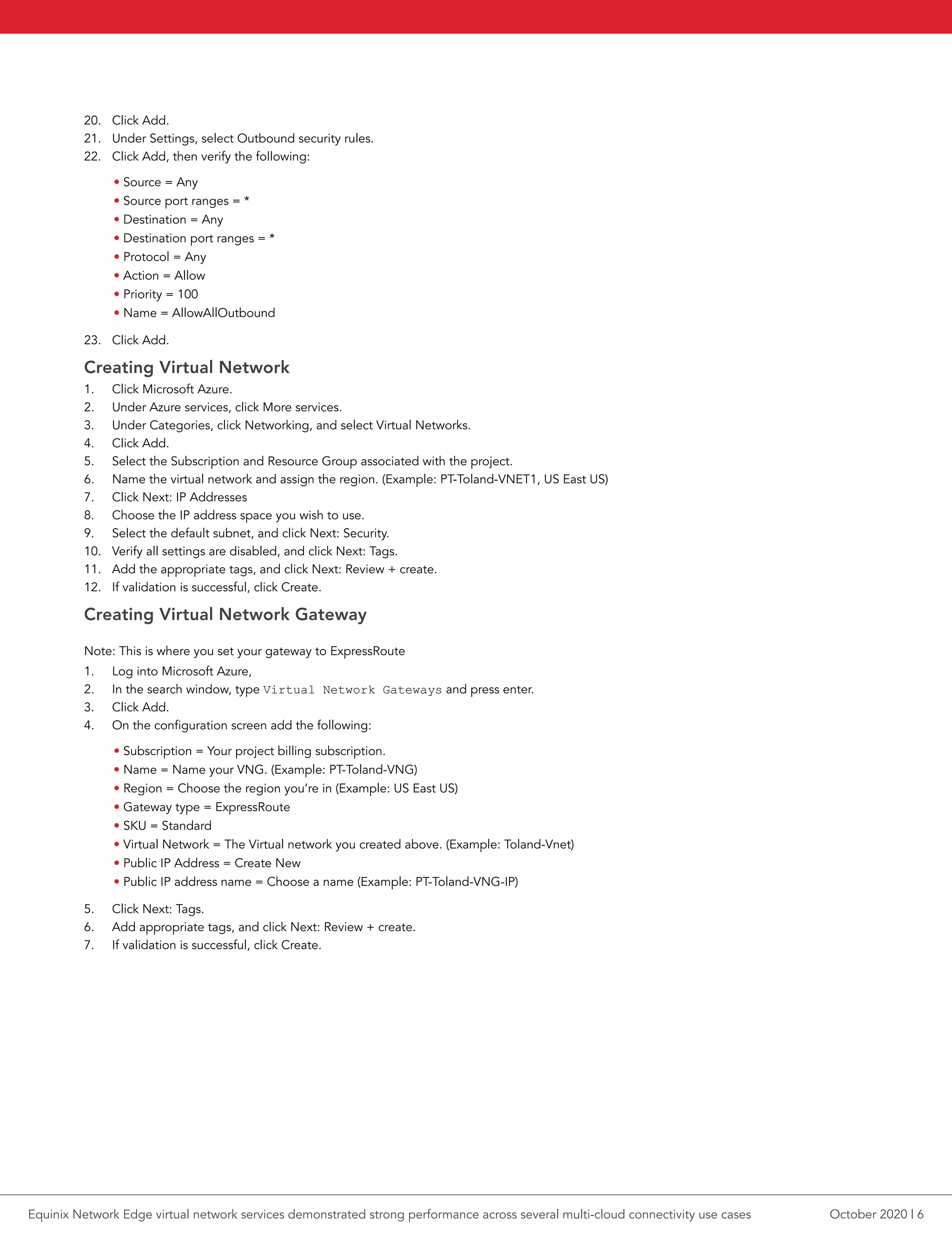 20.	 Click Add.
21.	 Under Settings, select Outbound security rules.
22.	 Click Add, then verify the following:
• Source = Any
• Source port ranges = *
• Destination = Any
• Destination port ranges = *
• Protocol = Any
• Action = Allow
• Priority = 100
• Name = AllowAllOutbound
23.	 Click Add.
Creating Virtual Network
1.	 Click Microsoft Azure.
2.	 Under Azure services, click More services.
3.	 Under Categories, click Networking, and select Virtual Networks.
4.	 Click Add.
5.	 Select the Subscription and Resource Group associated with the project.
6.	 Name the virtual network and assign the region. (Example: PT-Toland-VNET1, US East US)
7.	 Click Next: IP Addresses
8.	 Choose the IP address space you wish to use.
9.	 Select the default subnet, and click Next: Security.
10.	 Verify all settings are disabled, and click Next: Tags.
11.	 Add the appropriate tags, and click Next: Review + create.
12.	 If validation is successful, click Create.
Creating Virtual Network Gateway
Note: This is where you set your gateway to ExpressRoute
1.	 Log into Microsoft Azure,
2.	 In the search window, type Virtual Network Gateways and press enter.
3.	 Click Add.
4.	 On the configuration screen add the following:
• Subscription = Your project billing subscription.
• Name = Name your VNG. (Example: PT-Toland-VNG)
• Region = Choose the region you’re in (Example: US East US)
• Gateway type = ExpressRoute
• SKU = Standard
• Virtual Network = The Virtual network you created above. (Example: Toland-Vnet)
• Public IP Address = Create New
• Public IP address name = Choose a name (Example: PT-Toland-VNG-IP)
5.	 Click Next: Tags.
6.	 Add appropriate tags, and click Next: Review + create.
7.	 If validation is successful, click Create.
October 2020 | 6Equinix Network Edge virtual network services demonstrated strong performance across several multi-cloud connectivity use cases
 