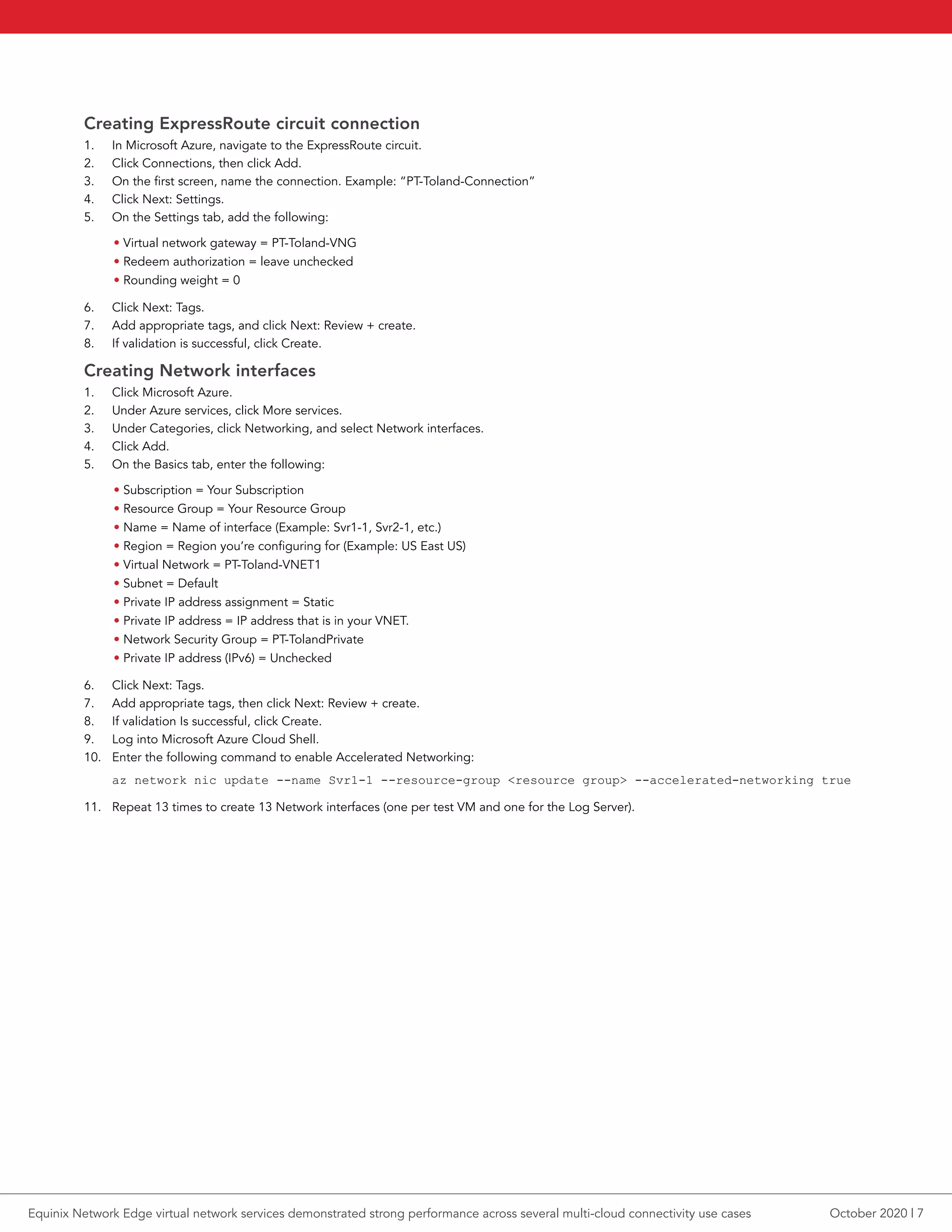 Creating ExpressRoute circuit connection
1.	 In Microsoft Azure, navigate to the ExpressRoute circuit.
2.	 Click Connections, then click Add.
3.	 On the first screen, name the connection. Example: “PT-Toland-Connection”
4.	 Click Next: Settings.
5.	 On the Settings tab, add the following:
• Virtual network gateway = PT-Toland-VNG
• Redeem authorization = leave unchecked
• Rounding weight = 0
6.	 Click Next: Tags.
7.	 Add appropriate tags, and click Next: Review + create.
8.	 If validation is successful, click Create.
Creating Network interfaces
1.	 Click Microsoft Azure.
2.	 Under Azure services, click More services.
3.	 Under Categories, click Networking, and select Network interfaces.
4.	 Click Add.
5.	 On the Basics tab, enter the following:
• Subscription = Your Subscription
• Resource Group = Your Resource Group
• Name = Name of interface (Example: Svr1-1, Svr2-1, etc.)
• Region = Region you’re configuring for (Example: US East US)
• Virtual Network = PT-Toland-VNET1
• Subnet = Default
• Private IP address assignment = Static
• Private IP address = IP address that is in your VNET.
• Network Security Group = PT-TolandPrivate
• Private IP address (IPv6) = Unchecked
6.	 Click Next: Tags.
7.	 Add appropriate tags, then click Next: Review + create.
8.	 If validation Is successful, click Create.
9.	 Log into Microsoft Azure Cloud Shell.
10.	 Enter the following command to enable Accelerated Networking:
az network nic update --name Svr1-1 --resource-group <resource group> --accelerated-networking true
11.	 Repeat 13 times to create 13 Network interfaces (one per test VM and one for the Log Server).
October 2020 | 7Equinix Network Edge virtual network services demonstrated strong performance across several multi-cloud connectivity use cases
 