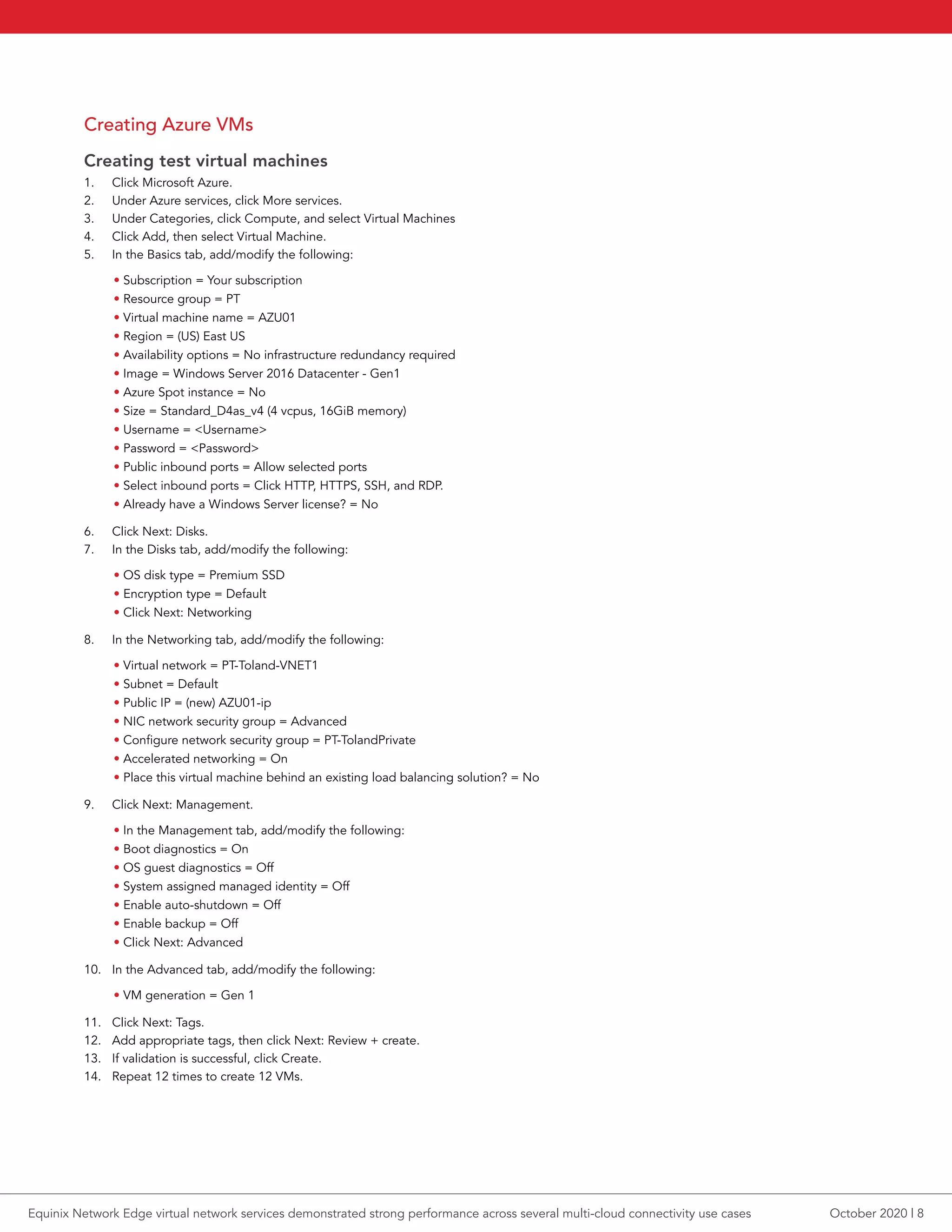 Creating Azure VMs
Creating test virtual machines
1.	 Click Microsoft Azure.
2.	 Under Azure services, click More services.
3.	 Under Categories, click Compute, and select Virtual Machines
4.	 Click Add, then select Virtual Machine.
5.	 In the Basics tab, add/modify the following:
• Subscription = Your subscription
• Resource group = PT
• Virtual machine name = AZU01
• Region = (US) East US
• Availability options = No infrastructure redundancy required
• Image = Windows Server 2016 Datacenter - Gen1
• Azure Spot instance = No
• Size = Standard_D4as_v4 (4 vcpus, 16GiB memory)
• Username = <Username>
• Password = <Password>
• Public inbound ports = Allow selected ports
• Select inbound ports = Click HTTP, HTTPS, SSH, and RDP.
• Already have a Windows Server license? = No
6.	 Click Next: Disks.
7.	 In the Disks tab, add/modify the following:
• OS disk type = Premium SSD
• Encryption type = Default
• Click Next: Networking
8.	 In the Networking tab, add/modify the following:
• Virtual network = PT-Toland-VNET1
• Subnet = Default
• Public IP = (new) AZU01-ip
• NIC network security group = Advanced
• Configure network security group = PT-TolandPrivate
• Accelerated networking = On
• Place this virtual machine behind an existing load balancing solution? = No
9.	 Click Next: Management.
• In the Management tab, add/modify the following:
• Boot diagnostics = On
• OS guest diagnostics = Off
• System assigned managed identity = Off
• Enable auto-shutdown = Off
• Enable backup = Off
• Click Next: Advanced
10.	 In the Advanced tab, add/modify the following:
• VM generation = Gen 1
11.	 Click Next: Tags.
12.	 Add appropriate tags, then click Next: Review + create.
13.	 If validation is successful, click Create.
14.	 Repeat 12 times to create 12 VMs.
October 2020 | 8Equinix Network Edge virtual network services demonstrated strong performance across several multi-cloud connectivity use cases
 