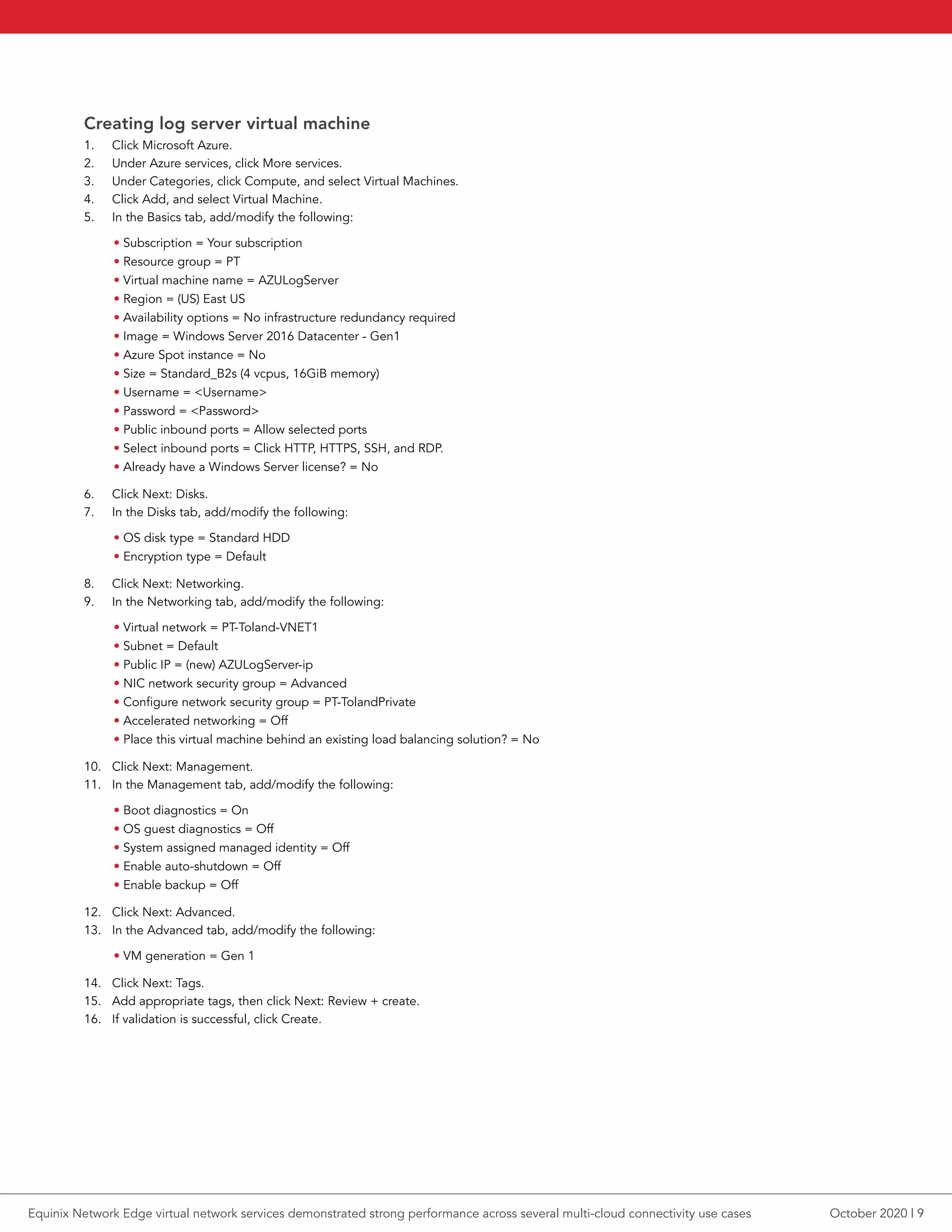Creating log server virtual machine
1.	 Click Microsoft Azure.
2.	 Under Azure services, click More services.
3.	 Under Categories, click Compute, and select Virtual Machines.
4.	 Click Add, and select Virtual Machine.
5.	 In the Basics tab, add/modify the following:
• Subscription = Your subscription
• Resource group = PT
• Virtual machine name = AZULogServer
• Region = (US) East US
• Availability options = No infrastructure redundancy required
• Image = Windows Server 2016 Datacenter - Gen1
• Azure Spot instance = No
• Size = Standard_B2s (4 vcpus, 16GiB memory)
• Username = <Username>
• Password = <Password>
• Public inbound ports = Allow selected ports
• Select inbound ports = Click HTTP, HTTPS, SSH, and RDP.
• Already have a Windows Server license? = No
6.	 Click Next: Disks.
7.	 In the Disks tab, add/modify the following:
• OS disk type = Standard HDD
• Encryption type = Default
8.	 Click Next: Networking.
9.	 In the Networking tab, add/modify the following:
• Virtual network = PT-Toland-VNET1
• Subnet = Default
• Public IP = (new) AZULogServer-ip
• NIC network security group = Advanced
• Configure network security group = PT-TolandPrivate
• Accelerated networking = Off
• Place this virtual machine behind an existing load balancing solution? = No
10.	 Click Next: Management.
11.	 In the Management tab, add/modify the following:
• Boot diagnostics = On
• OS guest diagnostics = Off
• System assigned managed identity = Off
• Enable auto-shutdown = Off
• Enable backup = Off
12.	 Click Next: Advanced.
13.	 In the Advanced tab, add/modify the following:
• VM generation = Gen 1
14.	 Click Next: Tags.
15.	 Add appropriate tags, then click Next: Review + create.
16.	 If validation is successful, click Create.
October 2020 | 9Equinix Network Edge virtual network services demonstrated strong performance across several multi-cloud connectivity use cases
 