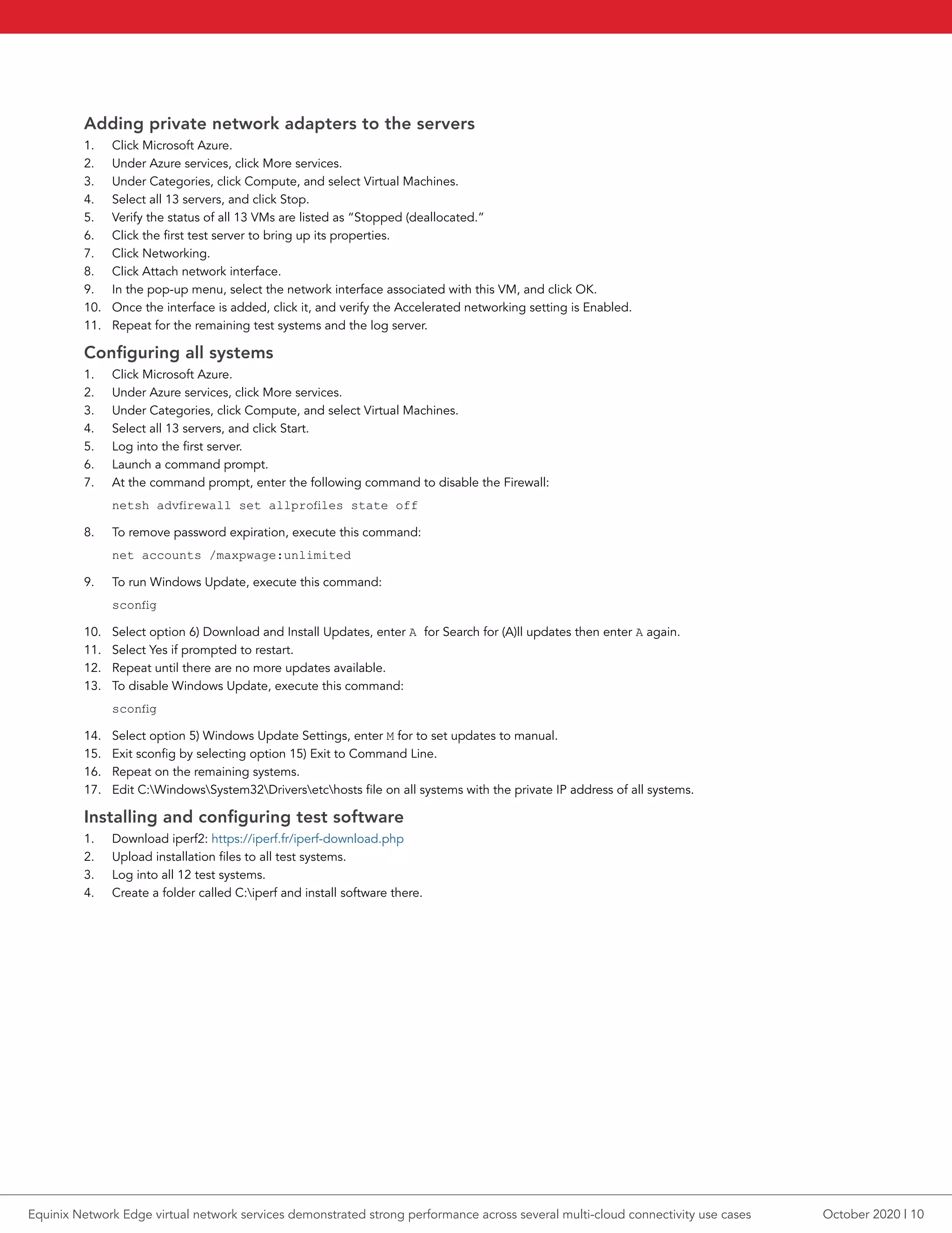Adding private network adapters to the servers
1.	 Click Microsoft Azure.
2.	 Under Azure services, click More services.
3.	 Under Categories, click Compute, and select Virtual Machines.
4.	 Select all 13 servers, and click Stop.
5.	 Verify the status of all 13 VMs are listed as “Stopped (deallocated.”
6.	 Click the first test server to bring up its properties.
7.	 Click Networking.
8.	 Click Attach network interface.
9.	 In the pop-up menu, select the network interface associated with this VM, and click OK.
10.	 Once the interface is added, click it, and verify the Accelerated networking setting is Enabled.
11.	 Repeat for the remaining test systems and the log server.
Configuring all systems
1.	 Click Microsoft Azure.
2.	 Under Azure services, click More services.
3.	 Under Categories, click Compute, and select Virtual Machines.
4.	 Select all 13 servers, and click Start.
5.	 Log into the first server.
6.	 Launch a command prompt.
7.	 At the command prompt, enter the following command to disable the Firewall:
netsh advfirewall set allprofiles state off
8.	 To remove password expiration, execute this command:
net accounts /maxpwage:unlimited
9.	 To run Windows Update, execute this command:
sconfig
10.	 Select option 6) Download and Install Updates, enter A for Search for (A)ll updates then enter A again.
11.	 Select Yes if prompted to restart.
12.	 Repeat until there are no more updates available.
13.	 To disable Windows Update, execute this command:
sconfig
14.	 Select option 5) Windows Update Settings, enter M for to set updates to manual.
15.	 Exit sconfig by selecting option 15) Exit to Command Line.
16.	 Repeat on the remaining systems.
17.	 Edit C:WindowsSystem32Driversetchosts file on all systems with the private IP address of all systems.
Installing and configuring test software
1.	 Download iperf2: https://iperf.fr/iperf-download.php
2.	 Upload installation files to all test systems.
3.	 Log into all 12 test systems.
4.	 Create a folder called C:iperf and install software there.
October 2020 | 10Equinix Network Edge virtual network services demonstrated strong performance across several multi-cloud connectivity use cases
 