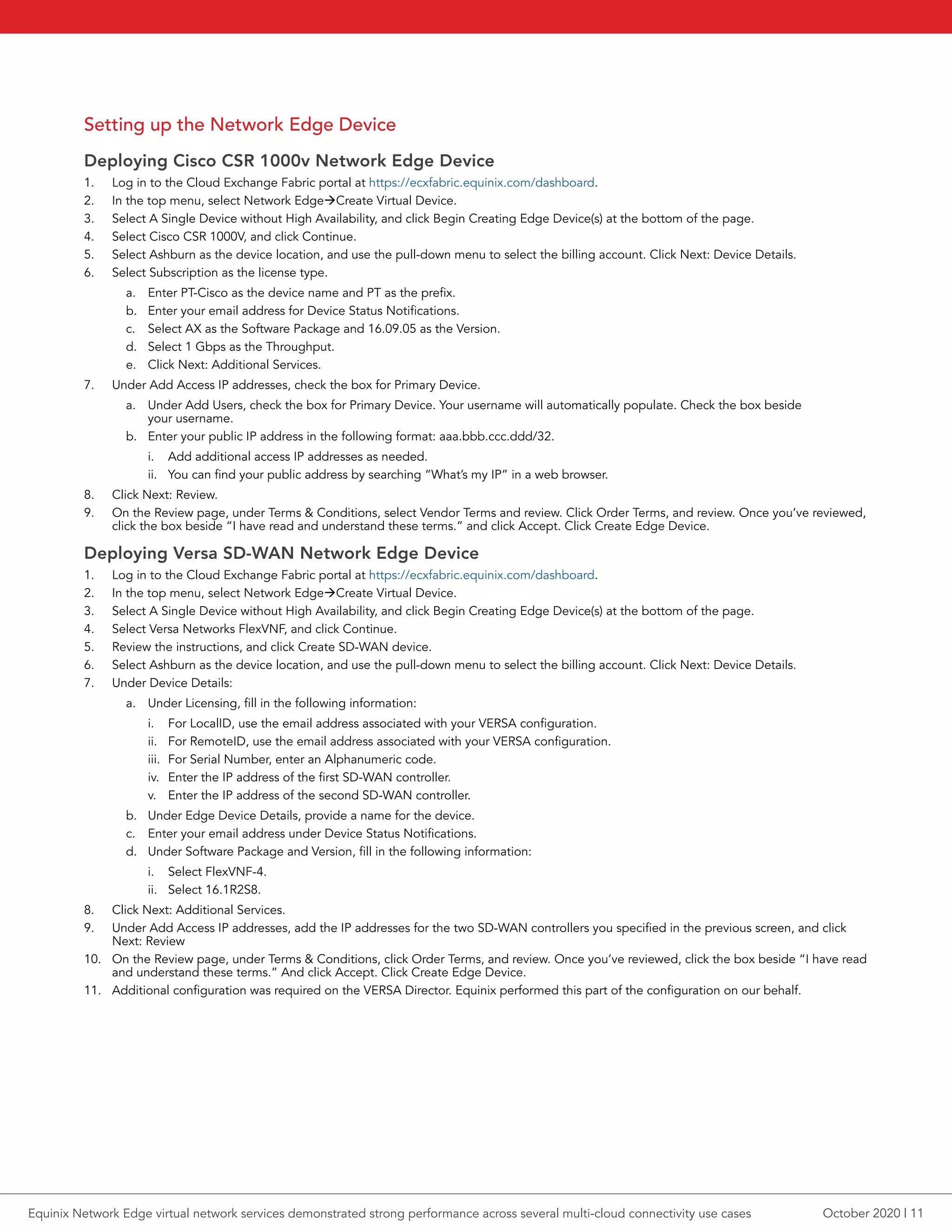 Setting up the Network Edge Device
Deploying Cisco CSR 1000v Network Edge Device
1.	 Log in to the Cloud Exchange Fabric portal at https://ecxfabric.equinix.com/dashboard.
2.	 In the top menu, select Network EdgeàCreate Virtual Device.
3.	 Select A Single Device without High Availability, and click Begin Creating Edge Device(s) at the bottom of the page.
4.	 Select Cisco CSR 1000V, and click Continue.
5.	 Select Ashburn as the device location, and use the pull-down menu to select the billing account. Click Next: Device Details.
6.	 Select Subscription as the license type.
a.	 Enter PT-Cisco as the device name and PT as the prefix.
b.	 Enter your email address for Device Status Notifications.
c.	 Select AX as the Software Package and 16.09.05 as the Version.
d.	 Select 1 Gbps as the Throughput.
e.	 Click Next: Additional Services.
7.	 Under Add Access IP addresses, check the box for Primary Device.
a.	 Under Add Users, check the box for Primary Device. Your username will automatically populate. Check the box beside
your username.
b.	 Enter your public IP address in the following format: aaa.bbb.ccc.ddd/32.
i.	 Add additional access IP addresses as needed.
ii.	 You can find your public address by searching “What’s my IP” in a web browser.
8.	 Click Next: Review.
9.	 On the Review page, under Terms & Conditions, select Vendor Terms and review. Click Order Terms, and review. Once you’ve reviewed,
click the box beside “I have read and understand these terms.” and click Accept. Click Create Edge Device.
Deploying Versa SD-WAN Network Edge Device
1.	 Log in to the Cloud Exchange Fabric portal at https://ecxfabric.equinix.com/dashboard.
2.	 In the top menu, select Network EdgeàCreate Virtual Device.
3.	 Select A Single Device without High Availability, and click Begin Creating Edge Device(s) at the bottom of the page.
4.	 Select Versa Networks FlexVNF, and click Continue.
5.	 Review the instructions, and click Create SD-WAN device.
6.	 Select Ashburn as the device location, and use the pull-down menu to select the billing account. Click Next: Device Details.
7.	 Under Device Details:
a.	 Under Licensing, fill in the following information:
i.	 For LocalID, use the email address associated with your VERSA configuration.
ii.	 For RemoteID, use the email address associated with your VERSA configuration.
iii.	 For Serial Number, enter an Alphanumeric code.
iv.	 Enter the IP address of the first SD-WAN controller.
v.	 Enter the IP address of the second SD-WAN controller.
b.	 Under Edge Device Details, provide a name for the device.
c.	 Enter your email address under Device Status Notifications.
d.	 Under Software Package and Version, fill in the following information:
i.	 Select FlexVNF-4.
ii.	 Select 16.1R2S8.
8.	 Click Next: Additional Services.
9.	 Under Add Access IP addresses, add the IP addresses for the two SD-WAN controllers you specified in the previous screen, and click
Next: Review
10.	 On the Review page, under Terms & Conditions, click Order Terms, and review. Once you’ve reviewed, click the box beside “I have read
and understand these terms.” And click Accept. Click Create Edge Device.
11.	 Additional configuration was required on the VERSA Director. Equinix performed this part of the configuration on our behalf.
October 2020 | 11Equinix Network Edge virtual network services demonstrated strong performance across several multi-cloud connectivity use cases
 