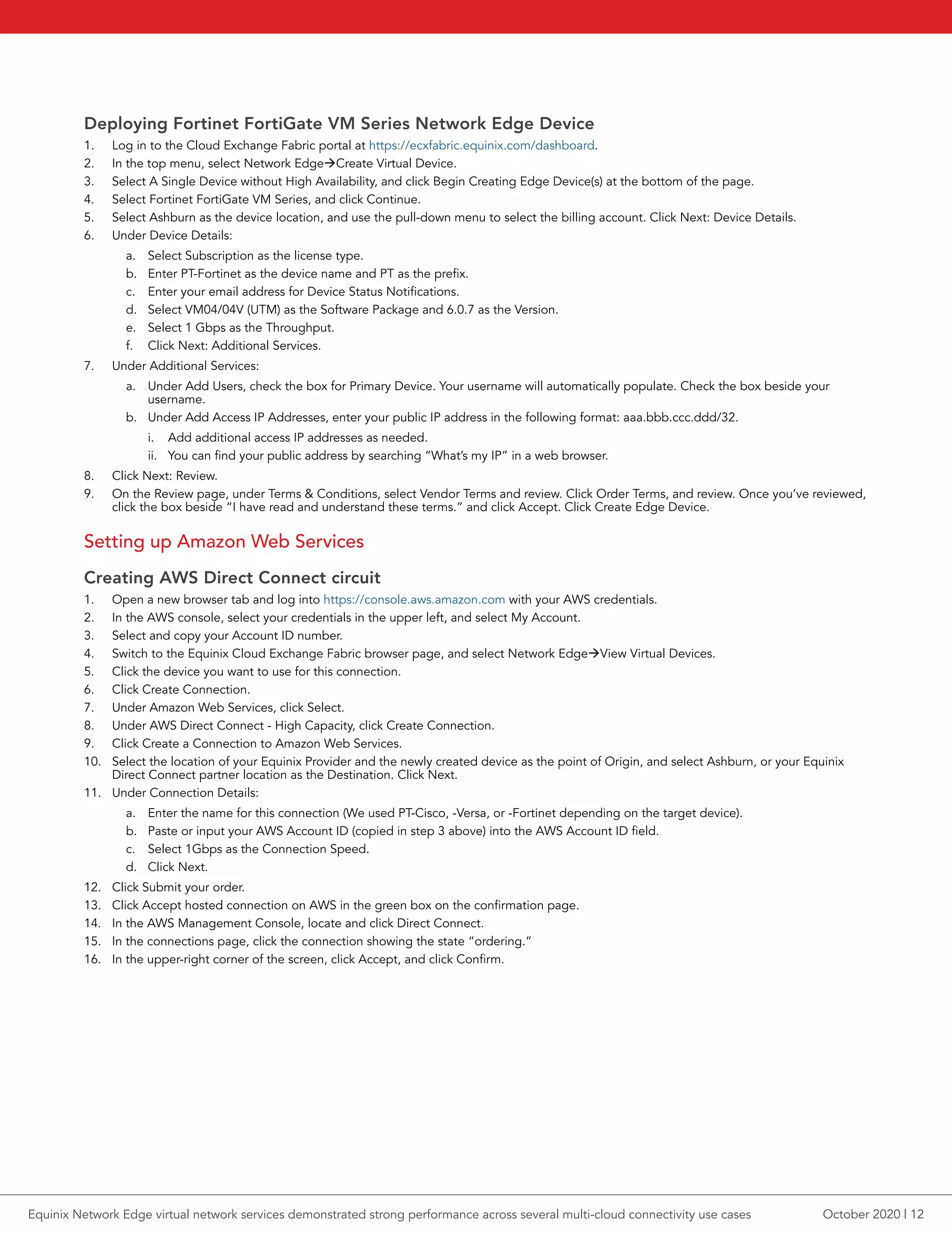 Deploying Fortinet FortiGate VM Series Network Edge Device
1.	 Log in to the Cloud Exchange Fabric portal at https://ecxfabric.equinix.com/dashboard.
2.	 In the top menu, select Network EdgeàCreate Virtual Device.
3.	 Select A Single Device without High Availability, and click Begin Creating Edge Device(s) at the bottom of the page.
4.	 Select Fortinet FortiGate VM Series, and click Continue.
5.	 Select Ashburn as the device location, and use the pull-down menu to select the billing account. Click Next: Device Details.
6.	 Under Device Details:
a.	 Select Subscription as the license type.
b.	 Enter PT-Fortinet as the device name and PT as the prefix.
c.	 Enter your email address for Device Status Notifications.
d.	 Select VM04/04V (UTM) as the Software Package and 6.0.7 as the Version.
e.	 Select 1 Gbps as the Throughput.
f.	 Click Next: Additional Services.
7.	 Under Additional Services:
a.	 Under Add Users, check the box for Primary Device. Your username will automatically populate. Check the box beside your
username.
b.	 Under Add Access IP Addresses, enter your public IP address in the following format: aaa.bbb.ccc.ddd/32.
i.	 Add additional access IP addresses as needed.
ii.	 You can find your public address by searching “What’s my IP” in a web browser.
8.	 Click Next: Review.
9.	 On the Review page, under Terms & Conditions, select Vendor Terms and review. Click Order Terms, and review. Once you’ve reviewed,
click the box beside “I have read and understand these terms.” and click Accept. Click Create Edge Device.
Setting up Amazon Web Services
Creating AWS Direct Connect circuit
1.	 Open a new browser tab and log into https://console.aws.amazon.com with your AWS credentials.
2.	 In the AWS console, select your credentials in the upper left, and select My Account.
3.	 Select and copy your Account ID number.
4.	 Switch to the Equinix Cloud Exchange Fabric browser page, and select Network EdgeàView Virtual Devices.
5.	 Click the device you want to use for this connection.
6.	 Click Create Connection.
7.	 Under Amazon Web Services, click Select.
8.	 Under AWS Direct Connect - High Capacity, click Create Connection.
9.	 Click Create a Connection to Amazon Web Services.
10.	 Select the location of your Equinix Provider and the newly created device as the point of Origin, and select Ashburn, or your Equinix
Direct Connect partner location as the Destination. Click Next.
11.	 Under Connection Details:
a.	 Enter the name for this connection (We used PT-Cisco, -Versa, or -Fortinet depending on the target device).
b.	 Paste or input your AWS Account ID (copied in step 3 above) into the AWS Account ID field.
c.	 Select 1Gbps as the Connection Speed.
d.	 Click Next.
12.	 Click Submit your order.
13.	 Click Accept hosted connection on AWS in the green box on the confirmation page.
14.	 In the AWS Management Console, locate and click Direct Connect.
15.	 In the connections page, click the connection showing the state “ordering.”
16.	 In the upper-right corner of the screen, click Accept, and click Confirm.
October 2020 | 12Equinix Network Edge virtual network services demonstrated strong performance across several multi-cloud connectivity use cases
 
