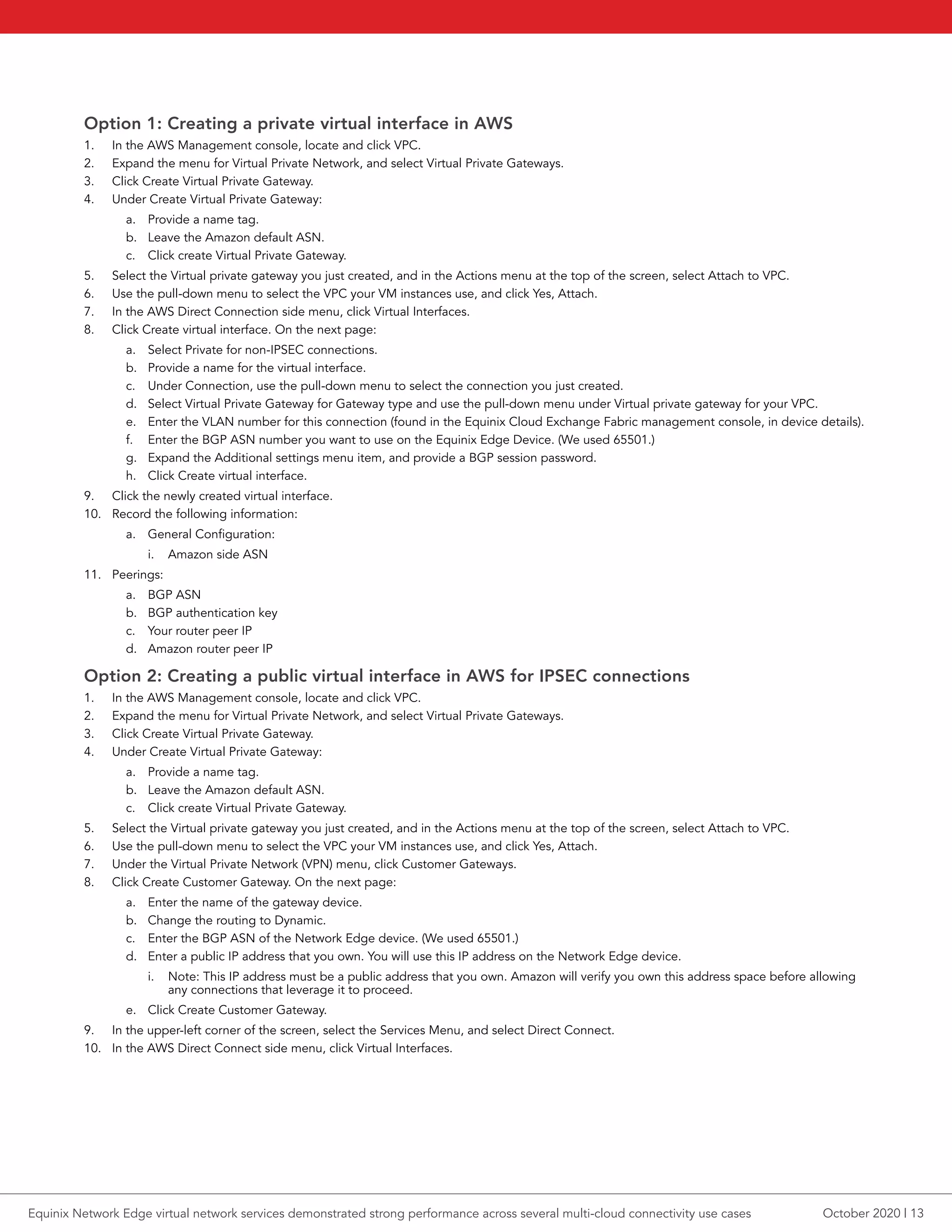 Option 1: Creating a private virtual interface in AWS
1.	 In the AWS Management console, locate and click VPC.
2.	 Expand the menu for Virtual Private Network, and select Virtual Private Gateways.
3.	 Click Create Virtual Private Gateway.
4.	 Under Create Virtual Private Gateway:
a.	 Provide a name tag.
b.	 Leave the Amazon default ASN.
c.	 Click create Virtual Private Gateway.
5.	 Select the Virtual private gateway you just created, and in the Actions menu at the top of the screen, select Attach to VPC.
6.	 Use the pull-down menu to select the VPC your VM instances use, and click Yes, Attach.
7.	 In the AWS Direct Connection side menu, click Virtual Interfaces.
8.	 Click Create virtual interface. On the next page:
a.	 Select Private for non-IPSEC connections.
b.	 Provide a name for the virtual interface.
c.	 Under Connection, use the pull-down menu to select the connection you just created.
d.	 Select Virtual Private Gateway for Gateway type and use the pull-down menu under Virtual private gateway for your VPC.
e.	 Enter the VLAN number for this connection (found in the Equinix Cloud Exchange Fabric management console, in device details).
f.	 Enter the BGP ASN number you want to use on the Equinix Edge Device. (We used 65501.)
g.	 Expand the Additional settings menu item, and provide a BGP session password.
h.	 Click Create virtual interface.
9.	 Click the newly created virtual interface.
10.	 Record the following information:
a.	 General Configuration:
i.	 Amazon side ASN
11.	 Peerings:
a.	 BGP ASN
b.	 BGP authentication key
c.	 Your router peer IP
d.	 Amazon router peer IP
Option 2: Creating a public virtual interface in AWS for IPSEC connections
1.	 In the AWS Management console, locate and click VPC.
2.	 Expand the menu for Virtual Private Network, and select Virtual Private Gateways.
3.	 Click Create Virtual Private Gateway.
4.	 Under Create Virtual Private Gateway:
a.	 Provide a name tag.
b.	 Leave the Amazon default ASN.
c.	 Click create Virtual Private Gateway.
5.	 Select the Virtual private gateway you just created, and in the Actions menu at the top of the screen, select Attach to VPC.
6.	 Use the pull-down menu to select the VPC your VM instances use, and click Yes, Attach.
7.	 Under the Virtual Private Network (VPN) menu, click Customer Gateways.
8.	 Click Create Customer Gateway. On the next page:
a.	 Enter the name of the gateway device.
b.	 Change the routing to Dynamic.
c.	 Enter the BGP ASN of the Network Edge device. (We used 65501.)
d.	 Enter a public IP address that you own. You will use this IP address on the Network Edge device.
i.	 Note: This IP address must be a public address that you own. Amazon will verify you own this address space before allowing
any connections that leverage it to proceed.
e.	 Click Create Customer Gateway.
9.	 In the upper-left corner of the screen, select the Services Menu, and select Direct Connect.
10.	 In the AWS Direct Connect side menu, click Virtual Interfaces.
October 2020 | 13Equinix Network Edge virtual network services demonstrated strong performance across several multi-cloud connectivity use cases
 