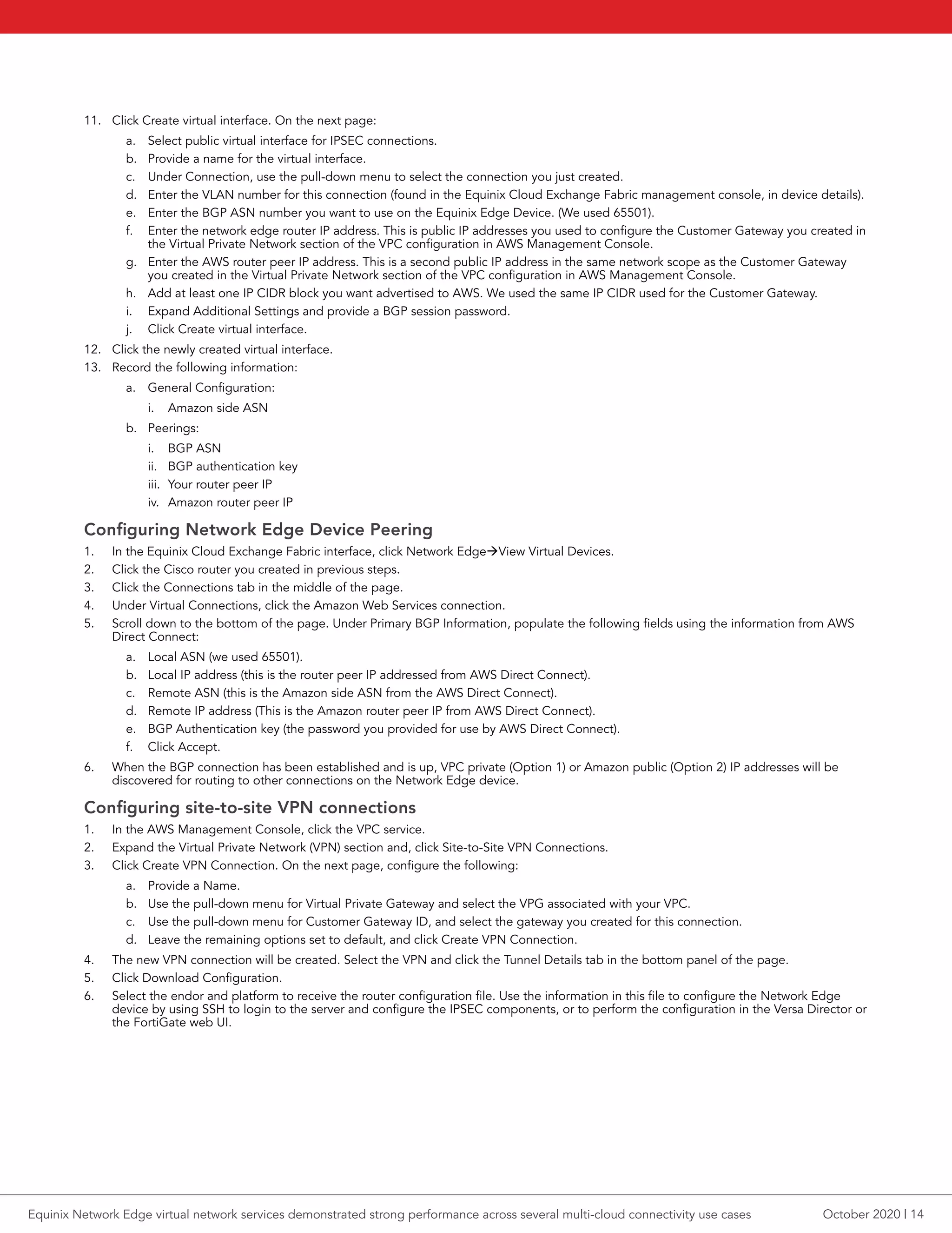 11.	 Click Create virtual interface. On the next page:
a.	 Select public virtual interface for IPSEC connections.
b.	 Provide a name for the virtual interface.
c.	 Under Connection, use the pull-down menu to select the connection you just created.
d.	 Enter the VLAN number for this connection (found in the Equinix Cloud Exchange Fabric management console, in device details).
e.	 Enter the BGP ASN number you want to use on the Equinix Edge Device. (We used 65501).
f.	 Enter the network edge router IP address. This is public IP addresses you used to configure the Customer Gateway you created in
the Virtual Private Network section of the VPC configuration in AWS Management Console.
g.	 Enter the AWS router peer IP address. This is a second public IP address in the same network scope as the Customer Gateway
you created in the Virtual Private Network section of the VPC configuration in AWS Management Console.
h.	 Add at least one IP CIDR block you want advertised to AWS. We used the same IP CIDR used for the Customer Gateway.
i.	 Expand Additional Settings and provide a BGP session password.
j.	 Click Create virtual interface.
12.	 Click the newly created virtual interface.
13.	 Record the following information:
a.	 General Configuration:
i.	 Amazon side ASN
b.	 Peerings:
i.	 BGP ASN
ii.	 BGP authentication key
iii.	 Your router peer IP
iv.	 Amazon router peer IP
Configuring Network Edge Device Peering
1.	 In the Equinix Cloud Exchange Fabric interface, click Network EdgeàView Virtual Devices.
2.	 Click the Cisco router you created in previous steps.
3.	 Click the Connections tab in the middle of the page.
4.	 Under Virtual Connections, click the Amazon Web Services connection.
5.	 Scroll down to the bottom of the page. Under Primary BGP Information, populate the following fields using the information from AWS
Direct Connect:
a.	 Local ASN (we used 65501).
b.	 Local IP address (this is the router peer IP addressed from AWS Direct Connect).
c.	 Remote ASN (this is the Amazon side ASN from the AWS Direct Connect).
d.	 Remote IP address (This is the Amazon router peer IP from AWS Direct Connect).
e.	 BGP Authentication key (the password you provided for use by AWS Direct Connect).
f.	 Click Accept.
6.	 When the BGP connection has been established and is up, VPC private (Option 1) or Amazon public (Option 2) IP addresses will be
discovered for routing to other connections on the Network Edge device.
Configuring site-to-site VPN connections
1.	 In the AWS Management Console, click the VPC service.
2.	 Expand the Virtual Private Network (VPN) section and, click Site-to-Site VPN Connections.
3.	 Click Create VPN Connection. On the next page, configure the following:
a.	 Provide a Name.
b.	 Use the pull-down menu for Virtual Private Gateway and select the VPG associated with your VPC.
c.	 Use the pull-down menu for Customer Gateway ID, and select the gateway you created for this connection.
d.	 Leave the remaining options set to default, and click Create VPN Connection.
4.	 The new VPN connection will be created. Select the VPN and click the Tunnel Details tab in the bottom panel of the page.
5.	 Click Download Configuration.
6.	 Select the endor and platform to receive the router configuration file. Use the information in this file to configure the Network Edge
device by using SSH to login to the server and configure the IPSEC components, or to perform the configuration in the Versa Director or
the FortiGate web UI.
October 2020 | 14Equinix Network Edge virtual network services demonstrated strong performance across several multi-cloud connectivity use cases
 
