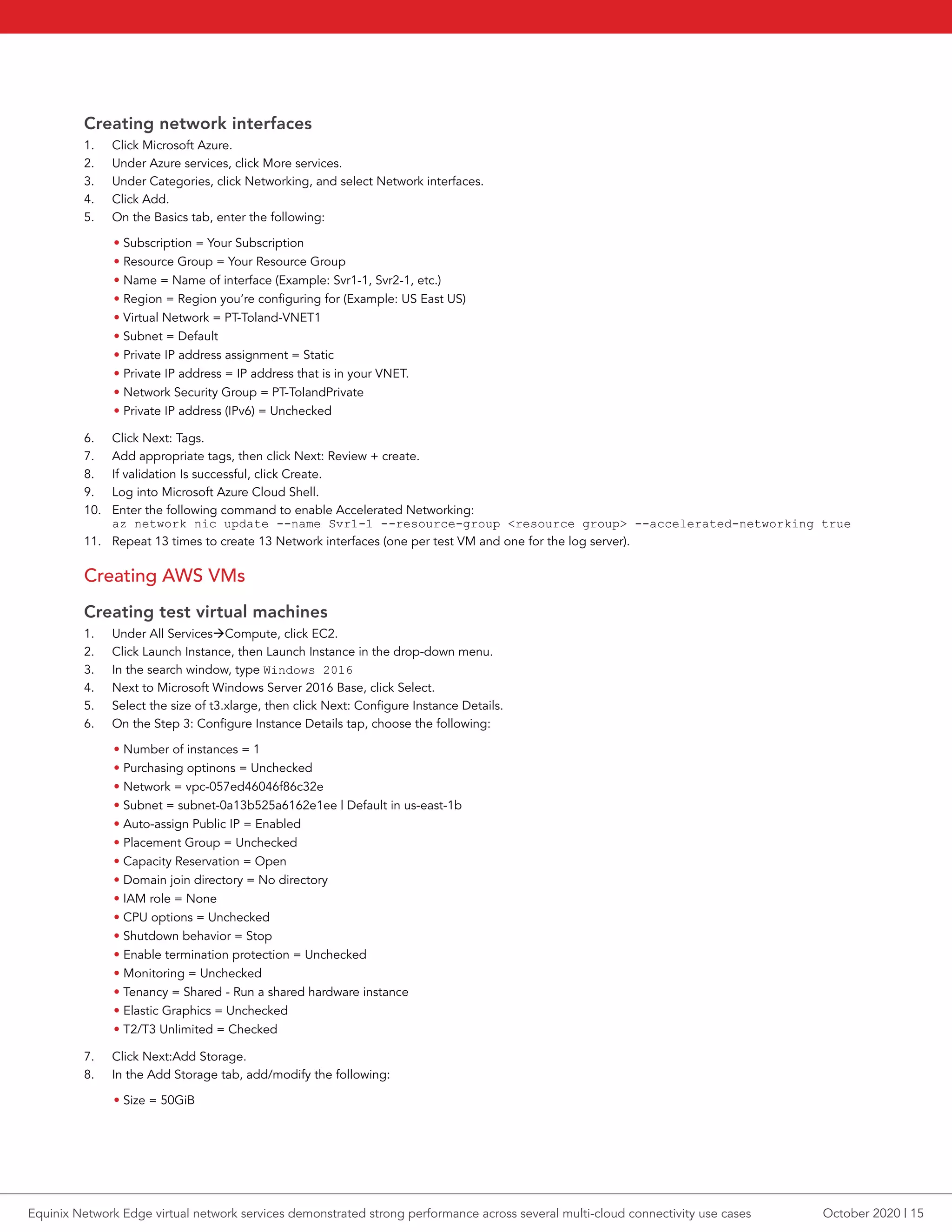 Creating network interfaces
1.	 Click Microsoft Azure.
2.	 Under Azure services, click More services.
3.	 Under Categories, click Networking, and select Network interfaces.
4.	 Click Add.
5.	 On the Basics tab, enter the following:
• Subscription = Your Subscription
• Resource Group = Your Resource Group
• Name = Name of interface (Example: Svr1-1, Svr2-1, etc.)
• Region = Region you’re configuring for (Example: US East US)
• Virtual Network = PT-Toland-VNET1
• Subnet = Default
• Private IP address assignment = Static
• Private IP address = IP address that is in your VNET.
• Network Security Group = PT-TolandPrivate
• Private IP address (IPv6) = Unchecked
6.	 Click Next: Tags.
7.	 Add appropriate tags, then click Next: Review + create.
8.	 If validation Is successful, click Create.
9.	 Log into Microsoft Azure Cloud Shell.
10.	 Enter the following command to enable Accelerated Networking:
az network nic update --name Svr1-1 --resource-group <resource group> --accelerated-networking true
11.	 Repeat 13 times to create 13 Network interfaces (one per test VM and one for the log server).
Creating AWS VMs
Creating test virtual machines
1.	 Under All ServicesCompute, click EC2.
2.	 Click Launch Instance, then Launch Instance in the drop-down menu.
3.	 In the search window, type Windows 2016
4.	 Next to Microsoft Windows Server 2016 Base, click Select.
5.	 Select the size of t3.xlarge, then click Next: Configure Instance Details.
6.	 On the Step 3: Configure Instance Details tap, choose the following:
• Number of instances = 1
• Purchasing optinons = Unchecked
• Network = vpc-057ed46046f86c32e
• Subnet = subnet-0a13b525a6162e1ee | Default in us-east-1b
• Auto-assign Public IP = Enabled
• Placement Group = Unchecked
• Capacity Reservation = Open
• Domain join directory = No directory
• IAM role = None
• CPU options = Unchecked
• Shutdown behavior = Stop
• Enable termination protection = Unchecked
• Monitoring = Unchecked
• Tenancy = Shared - Run a shared hardware instance
• Elastic Graphics = Unchecked
• T2/T3 Unlimited = Checked
7.	 Click Next:Add Storage.
8.	 In the Add Storage tab, add/modify the following:
• Size = 50GiB
October 2020 | 15Equinix Network Edge virtual network services demonstrated strong performance across several multi-cloud connectivity use cases
 