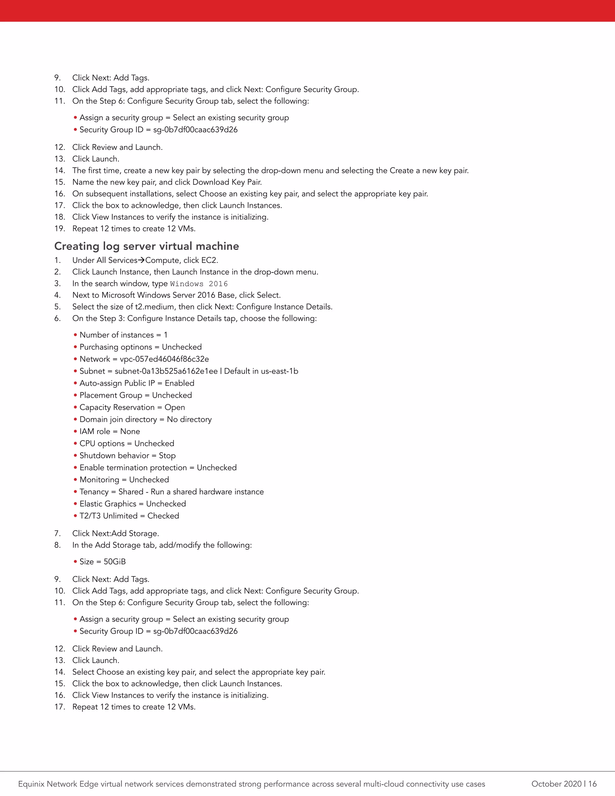 9.	 Click Next: Add Tags.
10.	 Click Add Tags, add appropriate tags, and click Next: Configure Security Group.
11.	 On the Step 6: Configure Security Group tab, select the following:
• Assign a security group = Select an existing security group
• Security Group ID = sg-0b7df00caac639d26
12.	 Click Review and Launch.
13.	 Click Launch.
14.	 The first time, create a new key pair by selecting the drop-down menu and selecting the Create a new key pair.
15.	 Name the new key pair, and click Download Key Pair.
16.	 On subsequent installations, select Choose an existing key pair, and select the appropriate key pair.
17.	 Click the box to acknowledge, then click Launch Instances.
18.	 Click View Instances to verify the instance is initializing.
19.	 Repeat 12 times to create 12 VMs.
Creating log server virtual machine
1.	 Under All ServicesCompute, click EC2.
2.	 Click Launch Instance, then Launch Instance in the drop-down menu.
3.	 In the search window, type Windows 2016
4.	 Next to Microsoft Windows Server 2016 Base, click Select.
5.	 Select the size of t2.medium, then click Next: Configure Instance Details.
6.	 On the Step 3: Configure Instance Details tap, choose the following:
• Number of instances = 1
• Purchasing optinons = Unchecked
• Network = vpc-057ed46046f86c32e
• Subnet = subnet-0a13b525a6162e1ee | Default in us-east-1b
• Auto-assign Public IP = Enabled
• Placement Group = Unchecked
• Capacity Reservation = Open
• Domain join directory = No directory
• IAM role = None
• CPU options = Unchecked
• Shutdown behavior = Stop
• Enable termination protection = Unchecked
• Monitoring = Unchecked
• Tenancy = Shared - Run a shared hardware instance
• Elastic Graphics = Unchecked
• T2/T3 Unlimited = Checked
7.	 Click Next:Add Storage.
8.	 In the Add Storage tab, add/modify the following:
• Size = 50GiB
9.	 Click Next: Add Tags.
10.	 Click Add Tags, add appropriate tags, and click Next: Configure Security Group.
11.	 On the Step 6: Configure Security Group tab, select the following:
• Assign a security group = Select an existing security group
• Security Group ID = sg-0b7df00caac639d26
12.	 Click Review and Launch.
13.	 Click Launch.
14.	 Select Choose an existing key pair, and select the appropriate key pair.
15.	 Click the box to acknowledge, then click Launch Instances.
16.	 Click View Instances to verify the instance is initializing.
17.	 Repeat 12 times to create 12 VMs.
October 2020 | 16Equinix Network Edge virtual network services demonstrated strong performance across several multi-cloud connectivity use cases
 