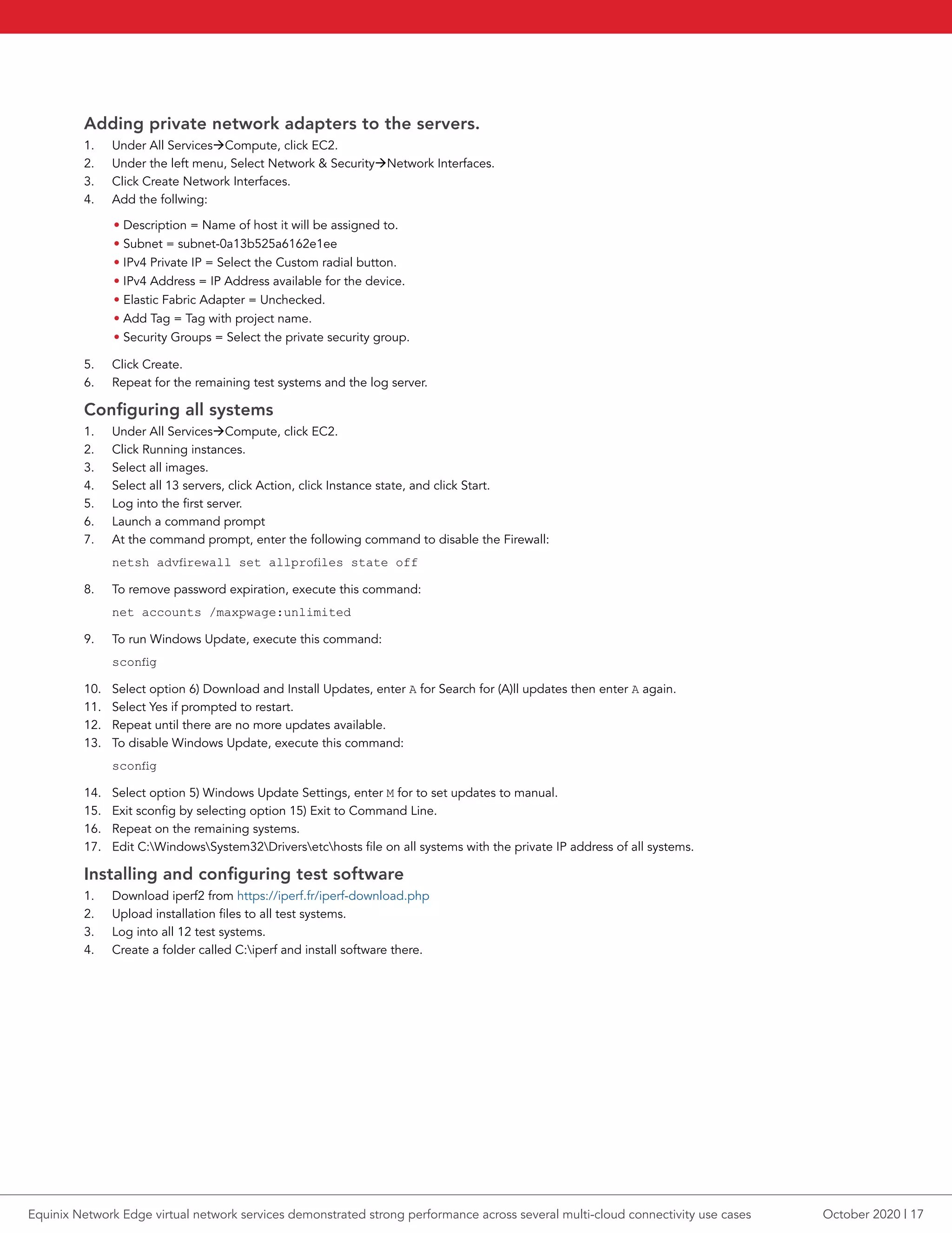 Adding private network adapters to the servers.
1.	 Under All ServicesCompute, click EC2.
2.	 Under the left menu, Select Network & SecurityNetwork Interfaces.
3.	 Click Create Network Interfaces.
4.	 Add the follwing:
• Description = Name of host it will be assigned to.
• Subnet = subnet-0a13b525a6162e1ee
• IPv4 Private IP = Select the Custom radial button.
• IPv4 Address = IP Address available for the device.
• Elastic Fabric Adapter = Unchecked.
• Add Tag = Tag with project name.
• Security Groups = Select the private security group.
5.	 Click Create.
6.	 Repeat for the remaining test systems and the log server.
Configuring all systems
1.	 Under All ServicesCompute, click EC2.
2.	 Click Running instances.
3.	 Select all images.
4.	 Select all 13 servers, click Action, click Instance state, and click Start.
5.	 Log into the first server.
6.	 Launch a command prompt
7.	 At the command prompt, enter the following command to disable the Firewall:
netsh advfirewall set allprofiles state off
8.	 To remove password expiration, execute this command:
net accounts /maxpwage:unlimited
9.	 To run Windows Update, execute this command:
sconfig
10.	 Select option 6) Download and Install Updates, enter A for Search for (A)ll updates then enter A again.
11.	 Select Yes if prompted to restart.
12.	 Repeat until there are no more updates available.
13.	 To disable Windows Update, execute this command:
sconfig
14.	 Select option 5) Windows Update Settings, enter M for to set updates to manual.
15.	 Exit sconfig by selecting option 15) Exit to Command Line.
16.	 Repeat on the remaining systems.
17.	 Edit C:WindowsSystem32Driversetchosts file on all systems with the private IP address of all systems.
Installing and configuring test software
1.	 Download iperf2 from https://iperf.fr/iperf-download.php
2.	 Upload installation files to all test systems.
3.	 Log into all 12 test systems.
4.	 Create a folder called C:iperf and install software there.
October 2020 | 17Equinix Network Edge virtual network services demonstrated strong performance across several multi-cloud connectivity use cases
 