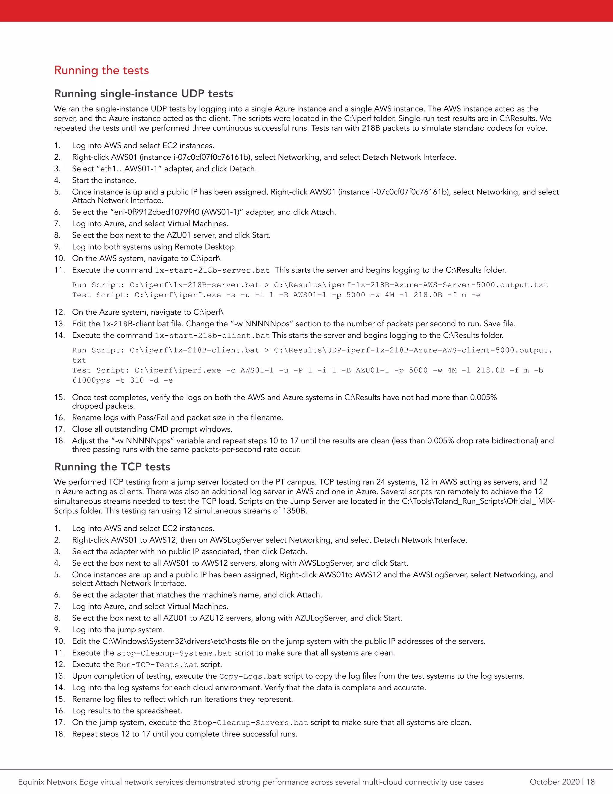 Running the tests
Running single-instance UDP tests
We ran the single-instance UDP tests by logging into a single Azure instance and a single AWS instance. The AWS instance acted as the
server, and the Azure instance acted as the client. The scripts were located in the C:iperf folder. Single-run test results are in C:Results. We
repeated the tests until we performed three continuous successful runs. Tests ran with 218B packets to simulate standard codecs for voice.
1.	 Log into AWS and select EC2 instances.
2.	 Right-click AWS01 (instance i-07c0cf07f0c76161b), select Networking, and select Detach Network Interface.
3.	 Select “eth1…AWS01-1” adapter, and click Detach.
4.	 Start the instance.
5.	 Once instance is up and a public IP has been assigned, Right-click AWS01 (instance i-07c0cf07f0c76161b), select Networking, and select
Attach Network Interface.
6.	 Select the “eni-0f9912cbed1079f40 (AWS01-1)” adapter, and click Attach.
7.	 Log into Azure, and select Virtual Machines.
8.	 Select the box next to the AZU01 server, and click Start.
9.	 Log into both systems using Remote Desktop.
10.	 On the AWS system, navigate to C:iperf
11.	 Execute the command 1x-start-218b-server.bat This starts the server and begins logging to the C:Results folder.
Run Script: C:iperf1x-218B-server.bat > C:Resultsiperf-1x-218B-Azure-AWS-Server-5000.output.txt
Test Script: C:iperfiperf.exe -s -u -i 1 -B AWS01-1 -p 5000 -w 4M -l 218.0B -f m -e
12.	 On the Azure system, navigate to C:iperf
13.	 Edit the 1x-218B-client.bat file. Change the “-w NNNNNpps” section to the number of packets per second to run. Save file.
14.	 Execute the command 1x-start-218b-client.bat This starts the server and begins logging to the C:Results folder.
Run Script: C:iperf1x-218B-client.bat > C:ResultsUDP-iperf-1x-218B-Azure-AWS-client-5000.output.
txt
Test Script: C:iperfiperf.exe -c AWS01-1 -u -P 1 -i 1 -B AZU01-1 -p 5000 -w 4M -l 218.0B -f m -b
61000pps -t 310 -d -e
15.	 Once test completes, verify the logs on both the AWS and Azure systems in C:Results have not had more than 0.005%
dropped packets.
16.	 Rename logs with Pass/Fail and packet size in the filename.
17.	 Close all outstanding CMD prompt windows.
18.	 Adjust the “-w NNNNNpps” variable and repeat steps 10 to 17 until the results are clean (less than 0.005% drop rate bidirectional) and
three passing runs with the same packets-per-second rate occur.
Running the TCP tests
We performed TCP testing from a jump server located on the PT campus. TCP testing ran 24 systems, 12 in AWS acting as servers, and 12
in Azure acting as clients. There was also an additional log server in AWS and one in Azure. Several scripts ran remotely to achieve the 12
simultaneous streams needed to test the TCP load. Scripts on the Jump Server are located in the C:ToolsToland_Run_ScriptsOfficial_IMIX-
Scripts folder. This testing ran using 12 simultaneous streams of 1350B.
1.	 Log into AWS and select EC2 instances.
2.	 Right-click AWS01 to AWS12, then on AWSLogServer select Networking, and select Detach Network Interface.
3.	 Select the adapter with no public IP associated, then click Detach.
4.	 Select the box next to all AWS01 to AWS12 servers, along with AWSLogServer, and click Start.
5.	 Once instances are up and a public IP has been assigned, Right-click AWS01to AWS12 and the AWSLogServer, select Networking, and
select Attach Network Interface.
6.	 Select the adapter that matches the machine’s name, and click Attach.
7.	 Log into Azure, and select Virtual Machines.
8.	 Select the box next to all AZU01 to AZU12 servers, along with AZULogServer, and click Start.
9.	 Log into the jump system.
10.	 Edit the C:WindowsSystem32driversetchosts file on the jump system with the public IP addresses of the servers.
11.	 Execute the stop-Cleanup-Systems.bat script to make sure that all systems are clean.
12.	 Execute the Run-TCP-Tests.bat script.
13.	 Upon completion of testing, execute the Copy-Logs.bat script to copy the log files from the test systems to the log systems.
14.	 Log into the log systems for each cloud environment. Verify that the data is complete and accurate.
15.	 Rename log files to reflect which run iterations they represent.
16.	 Log results to the spreadsheet.
17.	 On the jump system, execute the Stop-Cleanup-Servers.bat script to make sure that all systems are clean.
18.	 Repeat steps 12 to 17 until you complete three successful runs.
October 2020 | 18Equinix Network Edge virtual network services demonstrated strong performance across several multi-cloud connectivity use cases
 