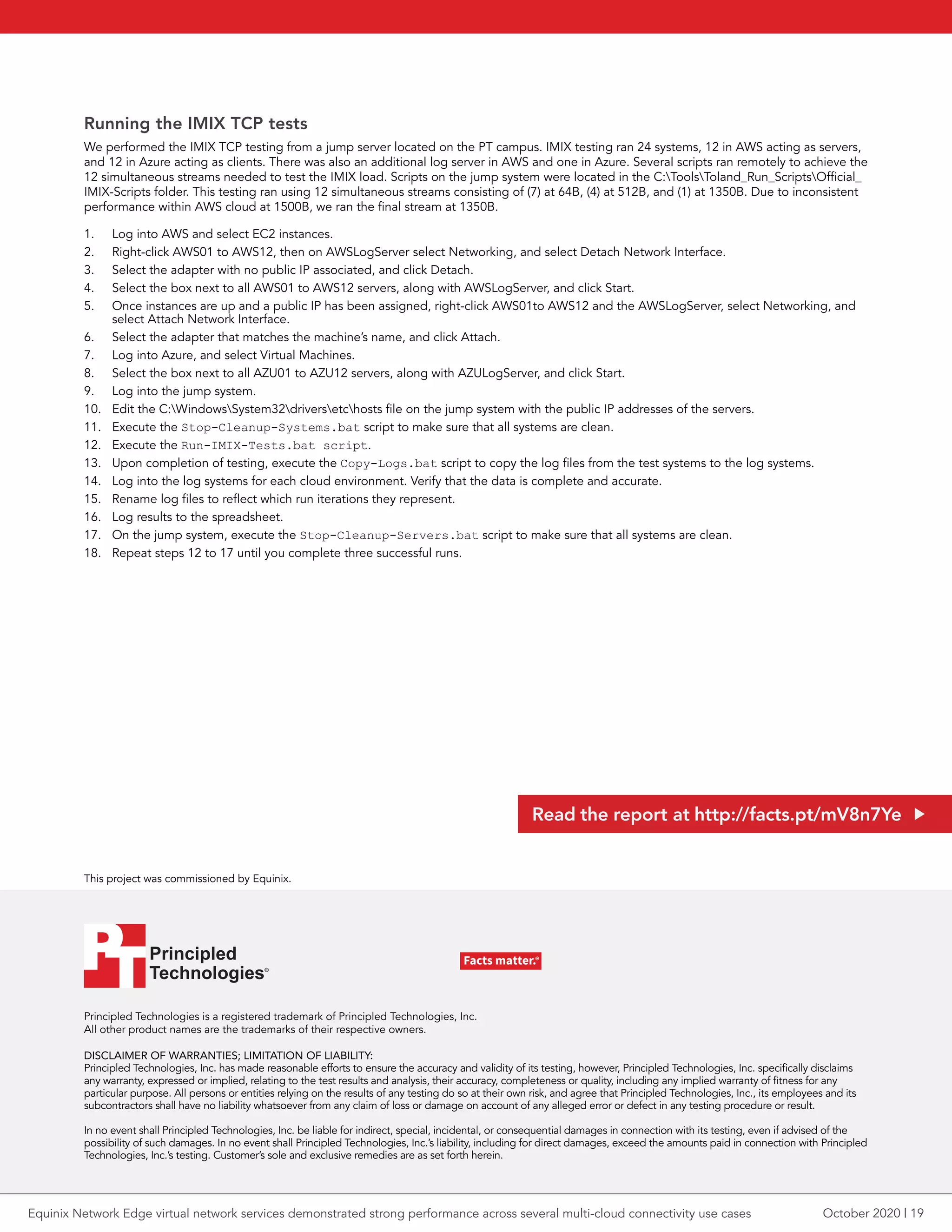 Principled Technologies is a registered trademark of Principled Technologies, Inc.
All other product names are the trademarks of their respective owners.
DISCLAIMER OF WARRANTIES; LIMITATION OF LIABILITY:
Principled Technologies, Inc. has made reasonable efforts to ensure the accuracy and validity of its testing, however, Principled Technologies, Inc. specifically disclaims
any warranty, expressed or implied, relating to the test results and analysis, their accuracy, completeness or quality, including any implied warranty of fitness for any
particular purpose. All persons or entities relying on the results of any testing do so at their own risk, and agree that Principled Technologies, Inc., its employees and its
subcontractors shall have no liability whatsoever from any claim of loss or damage on account of any alleged error or defect in any testing procedure or result.
In no event shall Principled Technologies, Inc. be liable for indirect, special, incidental, or consequential damages in connection with its testing, even if advised of the
possibility of such damages. In no event shall Principled Technologies, Inc.’s liability, including for direct damages, exceed the amounts paid in connection with Principled
Technologies, Inc.’s testing. Customer’s sole and exclusive remedies are as set forth herein.
This project was commissioned by Equinix.
Principled
Technologies®
Facts matter.®Principled
Technologies®
Facts matter.®
Running the IMIX TCP tests
We performed the IMIX TCP testing from a jump server located on the PT campus. IMIX testing ran 24 systems, 12 in AWS acting as servers,
and 12 in Azure acting as clients. There was also an additional log server in AWS and one in Azure. Several scripts ran remotely to achieve the
12 simultaneous streams needed to test the IMIX load. Scripts on the jump system were located in the C:ToolsToland_Run_ScriptsOfficial_
IMIX-Scripts folder. This testing ran using 12 simultaneous streams consisting of (7) at 64B, (4) at 512B, and (1) at 1350B. Due to inconsistent
performance within AWS cloud at 1500B, we ran the final stream at 1350B.
1.	 Log into AWS and select EC2 instances.
2.	 Right-click AWS01 to AWS12, then on AWSLogServer select Networking, and select Detach Network Interface.
3.	 Select the adapter with no public IP associated, and click Detach.
4.	 Select the box next to all AWS01 to AWS12 servers, along with AWSLogServer, and click Start.
5.	 Once instances are up and a public IP has been assigned, right-click AWS01to AWS12 and the AWSLogServer, select Networking, and
select Attach Network Interface.
6.	 Select the adapter that matches the machine’s name, and click Attach.
7.	 Log into Azure, and select Virtual Machines.
8.	 Select the box next to all AZU01 to AZU12 servers, along with AZULogServer, and click Start.
9.	 Log into the jump system.
10.	 Edit the C:WindowsSystem32driversetchosts file on the jump system with the public IP addresses of the servers.
11.	 Execute the Stop-Cleanup-Systems.bat script to make sure that all systems are clean.
12.	 Execute the Run-IMIX-Tests.bat script.
13.	 Upon completion of testing, execute the Copy-Logs.bat script to copy the log files from the test systems to the log systems.
14.	 Log into the log systems for each cloud environment. Verify that the data is complete and accurate.
15.	 Rename log files to reflect which run iterations they represent.
16.	 Log results to the spreadsheet.
17.	 On the jump system, execute the Stop-Cleanup-Servers.bat script to make sure that all systems are clean.
18.	 Repeat steps 12 to 17 until you complete three successful runs.
Read the report at http://facts.pt/mV8n7Ye
October 2020 | 19Equinix Network Edge virtual network services demonstrated strong performance across several multi-cloud connectivity use cases
 